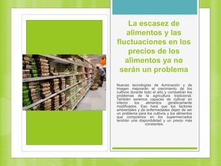 La escasez de
alimentos y las
fluctuaciones en los
precios de los
alimentos ya no
serán un problema
Nuevas tecnologías de iluminación y de
imagen mejorarán el crecimiento de los
cultivos durante todo el año y combatirán los
problemas de la agricultura tradicional.
También seremos capaces de cultivar en
interior los alimentos genéticamente
modificados. Eso hará que los factores
ambientales y de enfermedades dejen de ser
un problema para los cultivos y los alimentos
que compramos en los supermercados
tendrán una disponibilidad y un precio más
constantes.
 