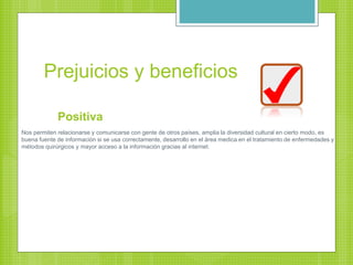Prejuicios y beneficios
Positiva
Nos permiten relacionarse y comunicarse con gente de otros países, amplia la diversidad cultural en cierto modo, es
buena fuente de información si se usa correctamente, desarrollo en el área medica en el tratamiento de enfermedades y
métodos quirúrgicos y mayor acceso a la información gracias al internet.
 