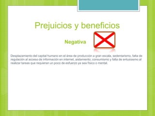 Prejuicios y beneficios
Negativa
Desplazamiento del capital humano en el área de producción a gran escala, sedentarismo, falta de
regulación al acceso de información en internet, aislamiento, consumismo y falta de entusiasmo al
realizar tareas que requieran un poco de esfuerzo ya sea físico o mental.
 