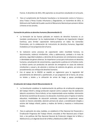 Francia.	
  A	
  diciembre	
  de	
  2011,	
  492	
  aspirantes	
  se	
  encuentran	
  estudiando	
  en	
  la	
  Escuela.	
  
          	
  
     •    	
  Para	
   el	
   cumplimiento	
   del	
   Protocolo	
   Facultativo	
   a	
   la	
   Convención	
   contra	
   la	
   Tortura	
   y	
  
          otros	
   Tratos	
   o	
   Penas	
   Crueles	
   Inhumanos	
   y	
   Degradantes,	
   en	
   noviembre	
   de	
   2011,	
   la	
  
          Defensoría	
  del	
  Pueblo	
  del	
  Ecuador	
  asumió	
  el	
  Mecanismo	
  Nacional	
  para	
  prevenir	
  dichos	
  
          crímenes	
  en	
  las	
  cárceles.	
  
          	
  

Formación	
  de	
  policías	
  en	
  derechos	
  humanos	
  (Recomendación	
  2)	
  

     •    	
  La	
   formación	
   de	
   las	
   fuerzas	
   policiales	
   en	
   materia	
   de	
   derechos	
   humanos	
   es	
   un	
  
          mandato	
   constitucional.	
   Se	
   ha	
   implementado	
   el	
   Programa	
   de	
   Capacitación	
   Integral	
  
          Continuo,	
   para	
   brindar	
   capacitación	
   teórico-­‐práctica	
   en	
   todos	
   los	
   Comandos	
  
          Provinciales,	
   con	
   la	
   colaboración	
   de	
   instructores	
   de	
   derechos	
   humanos,	
   Seguridad	
  
          Ciudadana	
  y	
  el	
  Uso	
  progresivo	
  de	
  la	
  Fuerza.	
  
          	
  
     •    Se	
   realizaron	
   varios	
   procesos	
   de	
   capacitación	
   sobre	
   movilidad	
   humana,	
   no	
  
          discriminación,	
   violencia	
   intrafamiliar,	
   niñez	
   y	
   adolescencia,	
   combate	
   a	
   la	
   trata	
   de	
  
          personas,	
   seguridad	
   ciudadana,	
   y	
   derechos	
   de	
   las	
   personas	
   con	
   orientaciones	
   sexuales	
  
          e	
   identidades	
   de	
   género	
   diversas.	
   Se	
   impartieron	
   cursos	
   para	
   instructores	
   en	
   derechos	
  
          humanos,	
  actualización	
  de	
  conocimientos,	
  capacitación	
  a	
  policías	
  en	
  la	
  frontera	
  norte.	
  
          La	
   Policía	
   cuenta	
   con	
   protocolos	
   de	
   atención	
   de	
   emergencia	
   en	
   casos	
   de	
   violencia	
  
          intrafamiliar	
   y	
   sexual	
   y	
   de	
   atención	
   a	
   víctimas	
   de	
   violencia	
   de	
   género,	
   así	
   como	
   de	
  
          procedimientos	
  con	
  enfoque	
  de	
  derechos	
  humanos.	
  
     •    Con	
   el	
   apoyo	
   de	
   la	
   OACDH	
   se	
   expidió	
   un	
   reglamento	
   para	
   la	
   regulación	
   del	
  
          procedimiento	
   de	
   detención	
   y	
   aprehensión,	
   el	
   uso	
   progresivo	
   de	
   la	
   fuerza,	
   de	
   armas	
  
          no	
   letales	
   y	
   letales	
   y	
   la	
   utilización	
   de	
   armas	
   de	
   fuego	
   y	
   apoyo	
   psicológico.	
  
          	
  

Erradicación	
  del	
  trabajo	
  infantil	
  (Recomendación	
  3)	
  

     •    	
  La	
   Constitución	
   establece	
   la	
   implementación	
   de	
   políticas	
   de	
   erradicación	
   progresiva	
  
          del	
   trabajo	
   infantil	
   y	
   otorga	
   protección	
   especial	
   contra	
   cualquier	
   tipo	
   de	
   explotación	
  
          laboral	
   o	
   económica.	
   Para	
   el	
   efecto,	
   se	
   han	
   implementado	
   varias	
   medidas:	
   eliminación	
  
          de	
  barreras	
  económicas	
  de	
  acceso	
  a	
  la	
  educación;	
  incentivos	
  para	
  el	
  ingreso	
  al	
  sistema	
  
          educativo;	
   modalidades	
   de	
   educación	
   acelerada;	
   capacitación	
   ocupacional;	
   apoyo	
  
          escolar	
   en	
   horario	
   extendido;	
   atención	
   primaria	
   de	
   salud;	
   y	
   sensibilización	
   dirigida	
   a	
  
          actores	
   del	
   trabajo	
   infantil,	
   padres	
   y	
   madres	
   de	
   familia	
   y	
   maestros	
   e	
   instituciones	
  
          locales.	
  
          	
  
     •    	
  Para	
   la	
   aplicación	
   de	
   estas	
   medidas,	
   se	
   estableció	
   el	
   Plan	
   Nacional	
   de	
   Prevención	
   y	
  
          Erradicación	
   Progresiva	
   del	
   Trabajo	
   Infantil,	
   vinculado	
   al	
   Plan	
   Nacional	
   para	
   el	
   Buen	
  
          Vivir,	
   a	
   las	
   políticas	
   del	
   Plan	
   Nacional	
   Decenal	
   de	
   Protección	
   Integral	
   de	
   la	
   Niñez	
   y	
  
          Adolescencia	
  y	
  a	
  la	
  Agenda	
  Social	
  de	
  la	
  Niñez	
  y	
  Adolescencia	
  2007–2010.	
  
     •    	
  
 