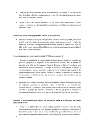 •    	
  Mediante	
   esfuerzos	
   conjuntos	
   entre	
   la	
   sociedad	
   civil	
   y	
   el	
   Estado,	
   el	
   país	
   se	
   declaró	
  
            libre	
  de	
  trabajo	
  infantil	
  en	
  los	
  basurales	
  en	
  el	
  año	
  2011,	
  brindando	
  soporte	
  en	
  salud,	
  
            educación	
  y	
  convivencia	
  pacífica.	
  
            	
  
       •    	
  Desde	
   el	
   año	
   2010,	
   fueron	
   atendidos	
   125.280	
   niñas,	
   niños,	
   adolescentes,	
   adultos	
  
            mayores	
  y	
  personas	
  con	
  discapacidad	
  en	
  situación	
  de	
  mendicidad,	
  con	
  la	
  asistencia	
  del	
  
            Centro	
  de	
  Apoyo	
  

	
  

Escolar,	
  que	
  ofrece	
  becas	
  y	
  ayuda	
  a	
  las	
  familias	
  de	
  esas	
  personas.	
  

       •    Con	
   estas	
   acciones	
   se	
   redujo	
   el	
   trabajo	
   infantil	
   a	
   más	
   de	
   la	
   mitad,	
   del	
   3.8%,	
   en	
   el	
   2007	
  
            al	
  1.5%	
  en	
  el	
  2011.	
  El	
  porcentaje	
  de	
  niños,	
  niñas	
  y	
  adolescentes,	
  entre	
  5	
  y	
  17	
  años	
  de	
  
            edad,	
  que	
  no	
  asiste	
  a	
  clases	
  por	
  razones	
  económicas	
  bajó	
  en	
  los	
  últimos	
  cinco	
  años	
  del	
  
            61%	
  al	
  49%	
  a	
  nivel	
  país;	
  del	
  52%	
  al	
  43%	
  para	
  la	
  población	
  afro-­‐ecuatoriana	
  y	
  del	
  61%	
  al	
  
            47%	
  para	
  la	
  población	
  indígena.	
  
            	
  

Perspectiva	
  de	
  género	
  en	
  el	
  seguimiento	
  del	
  EPU	
  (Recomendación	
  6)	
  

       •    	
  El	
   Estado	
   ha	
   establecido	
   la	
   transversalidad	
   de	
   la	
   perspectiva	
   de	
   género	
   en	
   todas	
   las	
  
            políticas,	
   programas	
   y	
   proyectos	
   de	
   las	
   instituciones	
   públicas.	
   Para	
   el	
   efecto,	
   se	
  
            aprueba	
   cada	
   año	
   un	
   “Presupuesto	
   Nacional	
   Sensible	
   al	
   Género”,	
   mediante	
   una	
  
            herramienta	
   técnica	
   denominada	
   “Catálogo	
   de	
   Igualdad”,	
   que	
   permite	
   el	
   registro	
   y	
  
            monitoreo	
  de	
  los	
  recursos	
  destinados	
  en	
  género,	
  con	
  el	
  fin	
  de	
  corregir	
  situaciones	
  de	
  
            desigualdad	
   y	
   disminución	
   de	
   brechas.	
   Con	
   ello,	
   se	
   viabiliza	
   la	
   rendición	
   de	
   cuentas	
   de	
  
            manera	
   clara	
   y	
   se	
   facilita	
   la	
   toma	
   de	
   decisiones	
   en	
   cuanto	
   a	
   la	
   orientación	
   de	
   los	
  
            recursos	
  estatales.	
  
            	
  
       •    En	
  el	
  caso	
  de	
  la	
  mujer	
  trabajadora,	
  la	
  legislación	
  vigente	
  prohíbe	
  los	
  despidos	
  durante	
  
            el	
   embarazo,	
   garantiza	
   su	
   reintegro,	
   otorga	
   el	
   derecho	
   a	
   una	
   licencia	
   con	
  
            remuneración	
  de	
  12	
  semanas	
  y	
  determina	
  la	
  reducción	
  del	
  horario	
  de	
  trabajo	
  a	
  6	
  horas	
  
            durante	
   el	
   periodo	
   de	
   lactancia.	
   Asimismo,	
   a	
   fin	
   de	
   equiparar	
   e	
   impulsar	
   la	
  
            corresponsabilidad	
  en	
  el	
  hogar,	
  se	
  ha	
  logrado	
  reconocer	
  las	
  licencias	
  por	
  paternidad.	
  

	
  

Combatir	
   la	
   discriminación	
   por	
   razones	
   de	
   orientación	
   sexual	
   y	
   de	
   identidad	
   de	
   género	
  
(Recomendación	
  7)	
  

       •    	
  Desde	
   el	
   año	
   2008	
   el	
   Ecuador	
   aplica	
   medidas	
   combatir	
   violaciones	
   a	
   los	
   derechos	
  
            humanos	
   de	
   la	
   comunidad	
   de	
   gays,	
   lesbianas,	
   bisexuales,	
   transexuales,	
   transgéneros	
   y	
  
            travestidos,	
   sobre	
   la	
   base	
   de	
   la	
   nueva	
   Constitución,	
   que	
   determina	
   que	
   todas	
   las	
  
            personas	
  somos	
  iguales	
  y	
  gozamos	
  de	
  los	
  mismos	
  derechos,	
  deberes	
  y	
  oportunidades.	
  
       •    	
  
 