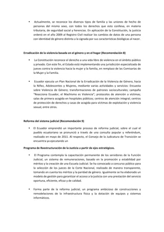 •   	
  Actualmente,	
   se	
   reconoce	
   los	
   diversos	
   tipos	
   de	
   familia	
   y	
   las	
   uniones	
   de	
   hecho	
   de	
  
           personas	
   del	
   mismo	
   sexo,	
   con	
   todos	
   los	
   derechos	
   que	
   esto	
   conlleva,	
   en	
   materia	
  
           tributaria,	
  de	
  seguridad	
  social	
  y	
  herencias.	
  En	
  aplicación	
  de	
  la	
  Constitución,	
  la	
  justicia	
  
           ordenó	
  en	
  el	
  año	
  2009	
  al	
  Registro	
  Civil	
  realizar	
  los	
  cambios	
  de	
  datos	
  de	
  una	
  persona	
  
           con	
  identidad	
  de	
  género	
  distinta	
  a	
  la	
  signada	
  por	
  sus	
  características	
  biológicas	
  al	
  nacer.	
  

	
  

Erradicación	
  de	
  la	
  violencia	
  basada	
  en	
  el	
  género	
  y	
  en	
  el	
  hogar	
  (Recomendación	
  8)	
  

       •   	
  La	
   Constitución	
   reconoce	
   el	
   derecho	
   a	
   una	
   vida	
   libre	
   de	
   violencia	
   en	
   el	
   ámbito	
   público	
  
           y	
  privado.	
  Con	
  este	
  fin,	
  el	
  Estado	
  está	
  implementando	
  una	
  jurisdicción	
  especializada	
  de	
  
           jueces	
  contra	
  la	
  violencia	
  hacia	
  la	
  mujer	
  y	
  la	
  familia,	
  en	
  remplazo	
  de	
  las	
  Comisarías	
  de	
  
           la	
  Mujer	
  y	
  la	
  Familia.	
  
           	
  
       •   	
  Ecuador	
  ejecuta	
  un	
  Plan	
  Nacional	
  de	
  la	
  Erradicación	
  de	
  la	
  Violencia	
  de	
  Género,	
  hacia	
  
           la	
   Niñez,	
   Adolescentes	
   y	
   Mujeres,	
   mediante	
   varias	
   actividades	
   y	
   servicios:	
   Encuesta	
  
           sobre	
   Violencia	
   de	
   Género;	
   transformaciones	
   de	
   patrones	
   socioculturales;	
   campaña	
  
           “Reacciona	
   Ecuador,	
   el	
   Machismo	
   es	
   Violencia”;	
   protocolos	
   de	
   atención	
   a	
   víctimas;	
  
           salas	
  de	
  primera	
  acogida	
  en	
  hospitales	
  públicos;	
  centros	
  de	
  atención	
  integral;	
  centros	
  
           de	
  protección	
  de	
  derechos	
  y	
  casas	
  de	
  acogida	
  para	
  víctimas	
  de	
  explotación	
  y	
  violencia	
  
           sexual,	
  entre	
  otros.	
  

	
  

Reforma	
  del	
  sistema	
  judicial	
  (Recomendación	
  9)	
  

       •   El	
   Ecuador	
   emprendió	
   un	
   importante	
   proceso	
   de	
   reforma	
   judicial,	
   sobre	
   el	
   cual	
   el	
  
           pueblo	
   ecuatoriano	
   se	
   pronunció	
   a	
   través	
   de	
   una	
   consulta	
   popular	
   y	
   referéndum,	
  
           realizado	
   en	
   mayo	
   de	
   2011.	
   Al	
   respecto,	
   el	
   Consejo	
   de	
   la	
   Judicatura	
   de	
   Transición	
   se	
  
           encuentra	
  ya	
  ejecutando	
  un	
  

Programa	
  de	
  Reestructuración	
  de	
  la	
  Justicia	
  a	
  partir	
  de	
  ejes	
  estratégicos.	
  

       •   	
  El	
   Programa	
   contempla	
   la	
   capacitación	
   permanente	
   de	
   los	
   servidores	
   de	
   la	
   Función	
  
           Judicial,	
   un	
   sistema	
   de	
   remuneraciones,	
   basado	
   en	
   la	
   promoción	
   y	
   estabilidad	
   por	
  
           méritos	
  y	
  la	
  creación	
  de	
  una	
  Escuela	
  Judicial.	
  Se	
  ha	
  convocado	
  a	
  concurso	
  público	
  para	
  
           la	
   selección	
   de	
   los	
   jueces	
   de	
   la	
   Corte	
   Nacional,	
   realizado	
   de	
   manera	
   transparente,	
  
           tomando	
  en	
  cuenta	
  los	
  méritos	
  y	
  la	
  paridad	
  de	
  género.	
  Igualmente	
  se	
  ha	
  elaborado	
  un	
  
           modelo	
  de	
  gestión	
  para	
  garantizar	
  el	
  acceso	
  a	
  la	
  justicia	
  con	
  una	
  prestación	
  del	
  servicio	
  
           oportuna,	
  eficiente,	
  eficaz	
  y	
  de	
  calidad.	
  
           	
  
       •   Forma	
   parte	
   de	
   la	
   reforma	
   judicial,	
   un	
   programa	
   ambicioso	
   de	
   construcciones	
   y	
  
           remodelaciones	
   de	
   la	
   infraestructura	
   física	
   y	
   la	
   dotación	
   de	
   equipos	
   y	
   sistemas	
  
           informáticos.	
  
           	
  
 