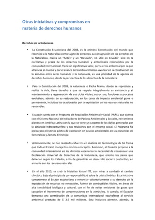 Otras	
  iniciativas	
  y	
  compromisos	
  en	
  	
  
materia	
  de	
  derechos	
  humanos	
  
	
  

Derechos	
  de	
  la	
  Naturaleza	
  

       •   	
  La	
   Constitución	
   Ecuatoriana	
   del	
   2008,	
   es	
   la	
   primera	
   Constitución	
   del	
   mundo	
   que	
  
           reconoce	
  a	
  la	
  Naturaleza	
  como	
  sujeto	
  de	
  derechos.	
  La	
  consignación	
  de	
  los	
  derechos	
  de	
  
           la	
   Naturaleza,	
   marca	
   un	
   “Antes”	
   y	
   un	
   “Después”,	
   no	
   sólo	
   en	
   Ecuador,	
   sino	
   en	
   la	
  
           normativa	
   y	
   praxis	
   de	
   los	
   derechos	
   humanos	
   y	
   ambientales	
   reconocidos	
   por	
   la	
  
           comunidad	
  internacional.	
  Tiene	
  un	
  significativo	
  valor,	
  por	
  la	
  crisis	
  ambiental	
  por	
  la	
  que	
  
           atraviesa	
  el	
  mundo	
  y	
  por	
  el	
  avance	
  del	
  cambio	
  climático.	
  Avanzar	
  en	
  la	
  construcción	
  de	
  
           la	
   armonía	
   entre	
   seres	
   humanos	
   y	
   la	
   naturaleza,	
   es	
   una	
   prioridad	
   de	
   la	
   agenda	
   de	
  
           derechos	
  humanos,	
  desde	
  la	
  perspectiva	
  de	
  los	
  derechos	
  de	
  la	
  naturaleza.	
  
           	
  
       •   	
  Para	
   la	
   Constitución	
   del	
   2008,	
   la	
   naturaleza	
   o	
   Pacha	
   Mama,	
   donde	
   se	
   reproduce	
   y	
  
           realiza	
   la	
   vida,	
   tiene	
   derecho	
   a	
   que	
   se	
   respete	
   integralmente	
   su	
   existencia	
   y	
   el	
  
           mantenimiento	
   y	
   regeneración	
   de	
   sus	
   ciclos	
   vitales,	
   estructura,	
   funciones	
   y	
   procesos	
  
           evolutivos,	
   además	
   de	
   su	
   restauración,	
   en	
   los	
   casos	
   de	
   impacto	
   ambiental	
   grave	
   o	
  
           permanente,	
  incluidos	
  los	
  ocasionados	
  por	
  la	
  explotación	
  de	
  los	
  recursos	
  naturales	
  no	
  
           renovables.	
  
           	
  
       •   	
  Ecuador	
  cuenta	
  con	
  el	
  Programa	
  de	
  Reparación	
  Ambiental	
  y	
  Social	
  (PRAS),	
  que	
  cuenta	
  
           con	
  el	
  Sistema	
  Nacional	
  de	
  Indicadores	
  de	
  Pasivos	
  Ambientales	
  y	
  Sociales,	
  herramienta	
  
           pionera	
  en	
  América	
  Latina	
  con	
  la	
  que	
  se	
  tiene	
  un	
  catastro	
  de	
  los	
  daños	
  generados	
  por	
  
           la	
   actividad	
   hidrocarburífera	
   y	
   sus	
   relaciones	
   con	
   el	
   entorno	
   social.	
   El	
   Programa	
   ha	
  
           preparado	
   proyectos	
   pilotos	
   de	
   valoración	
   de	
   pasivos	
   ambientales	
   en	
   las	
   provincias	
   de	
  
           Esmeraldas	
  y	
  Zamora	
  Chinchipe.	
  
           	
  
       •   	
  Adicionalmente,	
  se	
  han	
  realizado	
  esfuerzos	
  en	
  materia	
  de	
  terminología,	
  de	
  tal	
  forma	
  
           que	
  todo	
  el	
  Estado	
  maneje	
  los	
  mismos	
  conceptos.	
  Asimismo,	
  el	
  Ecuador	
  propone	
  a	
  la	
  
           comunidad	
   internacional	
   en	
   los	
   distintos	
   escenarios	
   la	
   necesidad	
   de	
   consensuar	
   una	
  
           Declaración	
   Universal	
   de	
   Derechos	
   de	
   la	
   Naturaleza,	
   que	
   oriente	
   los	
   pasos	
   que	
  	
  
           deberían	
   seguir	
   los	
   Estados,	
   a	
   fin	
   de	
   garantizar	
   un	
   desarrollo	
   social	
   y	
   productivo,	
   en	
  
           armonía	
  con	
  los	
  recursos	
  naturales.	
  
           	
  
       •   	
  En	
   el	
   año	
   2010,	
   se	
   creó	
   la	
   Iniciativa	
   Yasuní	
   ITT,	
   con	
   miras	
   a	
   combatir	
   el	
   cambio	
  
           climático	
  bajo	
  el	
  principio	
  de	
  corresponsabilidad	
  sobre	
  la	
  crisis	
  climática.	
  Esta	
  Iniciativa	
  
           compromete	
   al	
   Estado	
   ecuatoriano	
   a	
   renunciar	
   voluntariamente	
   a	
   su	
   derecho	
   de	
   la	
  
           explotación	
   de	
   recursos	
   no	
   renovables,	
   fuente	
   de	
   combustibles	
   fósiles,	
   en	
   áreas	
   de	
  
           alta	
   sensibilidad	
   biológica	
   y	
   cultural,	
   con	
   el	
   fin	
   de	
   evitar	
   emisiones	
   de	
   gases	
   que	
  
           causarían	
   el	
   incremento	
   de	
   concentraciones	
   en	
   la	
   atmósfera.	
   A	
   cambio,	
   el	
   Ecuador	
  
           demanda	
   una	
   contribución	
   de	
   la	
   comunidad	
   internacional	
   equivalente	
   al	
   servicio	
  
           ambiental	
   prestado	
   de	
   $	
   3.6	
   mil	
   millones.	
   Esta	
   Iniciativa	
   permite,	
   además,	
   la	
  
 