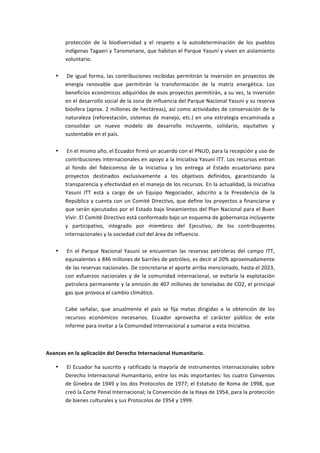 protección	
   de	
   la	
   biodiversidad	
   y	
   el	
   respeto	
   a	
   la	
   autodeterminación	
   de	
   los	
   pueblos	
  
           indígenas	
  Tagaeri	
  y	
  Taromenane,	
  que	
  habitan	
  el	
  Parque	
  Yasuní	
  y	
  viven	
  en	
  aislamiento	
  
           voluntario.	
  
           	
  
       •   	
  De	
   igual	
   forma,	
   las	
   contribuciones	
   recibidas	
   permitirán	
   la	
   inversión	
   en	
   proyectos	
   de	
  
           energía	
   renovable	
   que	
   permitirán	
   la	
   transformación	
   de	
   la	
   matriz	
   energética.	
   Los	
  
           beneficios	
  económicos	
  adquiridos	
  de	
  esos	
  proyectos	
  permitirán,	
  a	
  su	
  vez,	
  la	
  inversión	
  
           en	
   el	
   desarrollo	
   social	
   de	
   la	
   zona	
   de	
   influencia	
   del	
   Parque	
   Nacional	
   Yasuní	
   y	
   su	
   reserva	
  
           biósfera	
  (aprox.	
  2	
  millones	
  de	
  hectáreas),	
  así	
  como	
  actividades	
  de	
  conservación	
  de	
  la	
  
           naturaleza	
   (reforestación,	
   sistemas	
   de	
   manejo,	
   etc.)	
   en	
   una	
   estrategia	
   encaminada	
   a	
  
           consolidar	
   un	
   nuevo	
   modelo	
   de	
   desarrollo	
   incluyente,	
   solidario,	
   equitativo	
   y	
  
           sustentable	
  en	
  el	
  país.	
  
           	
  
       •   	
  En	
  el	
  mismo	
  año,	
  el	
  Ecuador	
  firmó	
  un	
  acuerdo	
  con	
  el	
  PNUD,	
  para	
  la	
  recepción	
  y	
  uso	
  de	
  
           contribuciones	
  internacionales	
  en	
  apoyo	
  a	
  la	
  Iniciativa	
  Yasuní	
  ITT.	
  Los	
  recursos	
  entran	
  
           al	
   fondo	
   del	
   fideicomiso	
   de	
   la	
   Iniciativa	
   y	
   los	
   entrega	
   al	
   Estado	
   ecuatoriano	
   para	
  
           proyectos	
   destinados	
   exclusivamente	
   a	
   los	
   objetivos	
   definidos,	
   garantizando	
   la	
  
           transparencia	
  y	
  efectividad	
  en	
  el	
  manejo	
  de	
  los	
  recursos.	
  En	
  la	
  actualidad,	
  la	
  Iniciativa	
  
           Yasuní	
   ITT	
   está	
   a	
   cargo	
   de	
   un	
   Equipo	
   Negociador,	
   adscrito	
   a	
   la	
   Presidencia	
   de	
   la	
  
           República	
  y	
  cuenta	
  con	
  un	
  Comité	
  Directivo,	
  que	
  define	
  los	
  proyectos	
  a	
  financiarse	
  y	
  
           que	
  serán	
  ejecutados	
  por	
  el	
  Estado	
  bajo	
  lineamientos	
  del	
  Plan	
  Nacional	
  para	
  el	
  Buen	
  
           Vivir.	
  El	
  Comité	
  Directivo	
  está	
  conformado	
  bajo	
  un	
  esquema	
  de	
  gobernanza	
  incluyente	
  
           y	
   participativo,	
   integrado	
   por	
   miembros	
   del	
   Ejecutivo,	
   de	
   los	
   contribuyentes	
  
           internacionales	
  y	
  la	
  sociedad	
  civil	
  del	
  área	
  de	
  influencia.	
  
           	
  
       •   	
  En	
   el	
   Parque	
   Nacional	
   Yasuní	
   se	
   encuentran	
   las	
   reservas	
   petroleras	
   del	
   campo	
   ITT,	
  
           equivalentes	
   a	
   846	
   millones	
   de	
   barriles	
   de	
   petróleo,	
   es	
   decir	
   al	
   20%	
   aproximadamente	
  
           de	
   las	
   reservas	
   nacionales.	
   De	
   concretarse	
   el	
   aporte	
   arriba	
   mencionado,	
   hasta	
   el	
   2023,	
  
           con	
   esfuerzos	
   nacionales	
   y	
   de	
   la	
   comunidad	
   internacional,	
   se	
   evitaría	
   la	
   explotación	
  
           petrolera	
  permanente	
  y	
  la	
  emisión	
  de	
  407	
  millones	
  de	
  toneladas	
  de	
  CO2,	
  el	
  principal	
  
           gas	
  que	
  provoca	
  el	
  cambio	
  climático.	
  
           	
  
           Cabe	
   señalar,	
   que	
   anualmente	
   el	
   país	
   se	
   fija	
   metas	
   dirigidas	
   a	
   la	
   obtención	
   de	
   los	
  
           recursos	
   económicos	
   necesarios.	
   Ecuador	
   aprovecha	
   el	
   carácter	
   público	
   de	
   este	
  
           informe	
  para	
  invitar	
  a	
  la	
  Comunidad	
  Internacional	
  a	
  sumarse	
  a	
  esta	
  Iniciativa.	
  

	
  

Avances	
  en	
  la	
  aplicación	
  del	
  Derecho	
  Internacional	
  Humanitario.	
  

       •   	
  El	
   Ecuador	
   ha	
   suscrito	
   y	
   ratificado	
   la	
   mayoría	
   de	
   instrumentos	
   internacionales	
   sobre	
  
           Derecho	
   Internacional	
   Humanitario,	
   entre	
   los	
   más	
   importantes:	
   los	
   cuatro	
   Convenios	
  
           de	
  Ginebra	
  de	
  1949	
  y	
  los	
  dos	
  Protocolos	
  de	
  1977;	
  el	
  Estatuto	
  de	
  Roma	
  de	
  1998,	
  que	
  
           creó	
  la	
  Corte	
  Penal	
  Internacional;	
  la	
  Convención	
  de	
  la	
  Haya	
  de	
  1954,	
  para	
  la	
  protección	
  
           de	
  bienes	
  culturales	
  y	
  sus	
  Protocolos	
  de	
  1954	
  y	
  1999.	
  
 