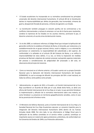  

       •   	
  El	
   Estado	
   ecuatoriano	
   ha	
   incorporado	
   en	
   su	
   normativa	
   constitucional	
   los	
   principios	
  
           universales	
   del	
   derecho	
   internacional	
   humanitario.	
   El	
   artículo	
   80	
   de	
   la	
   Constitución	
  
           declara	
   la	
   imprescriptibilidad	
   por	
   delitos	
   de	
   genocidio,	
   lesa	
   humanidad,	
   crímenes	
   de	
  
           guerra,	
  desaparición	
  forzada	
  de	
  personas,	
  crímenes	
  de	
  agresión	
  a	
  un	
  Estado.	
  
           	
  
       •   	
  La	
   Constitución	
   también	
   propugna	
   la	
   solución	
   pacífica	
   de	
   las	
   controversias	
   y	
   los	
  
           conflictos	
  internacionales	
  y	
  rechaza	
  la	
  amenaza	
  o	
  el	
  uso	
  de	
  la	
  fuerza	
  para	
  resolverlos,	
  
           condena	
   la	
   injerencia	
   de	
   los	
   Estados	
   en	
   los	
   asuntos	
   internos,	
   promueve	
   la	
   paz,	
   el	
  
           desarme	
  universal	
  y	
  el	
  uso	
  de	
  armas	
  de	
  destrucción	
  masiva.	
  
           	
  
           	
  
       •   	
  En	
  el	
  año	
  2009,	
  se	
  realizaron	
  reformas	
  al	
  Código	
  Penal	
  que	
  incluyen	
  la	
  tipificación	
  del	
  
           genocidio	
  conforme	
  lo	
  establece	
  el	
  Estatuto	
  de	
  Roma;	
  el	
  etnocidio,	
  por	
  violaciones	
  a	
  la	
  
           autodeterminación	
  de	
  un	
  grupo	
  nacional,	
  étnico,	
  racial	
  o	
  religioso,	
  o	
  a	
  su	
  voluntad	
  de	
  
           permanecer	
   en	
   aislamiento;	
   la	
   responsabilidad	
   del	
   subordinado	
   y	
   del	
   superior,	
   de	
  
           conformidad	
   a	
   lo	
   señalado	
   en	
   el	
   artículo	
   28	
   del	
   Estatuto	
   de	
   Roma;	
   y	
   se	
   ratifica	
   la	
  
           imprescriptibilidad	
   de	
   estos	
   delitos.	
   A	
   su	
   vez,	
   se	
   limita	
   la	
   imposición	
   de	
   medidas	
  
           privativas	
   de	
   libertad	
   a	
   objetivos	
   de	
   carácter	
   procesal,	
   excluyendo	
   aspectos	
   materiales	
  
           del	
   proceso	
   o	
   consideraciones	
   de	
   peligrosidad	
   del	
   procesado	
   o	
   del	
   acto,	
   en	
  
           observancia	
  del	
  principio	
  de	
  inocencia.	
  
           	
  
           	
  
       •   	
  Como	
  se	
  mencionó	
  en	
  el	
  informe	
  anterior,	
  el	
  Ecuador	
  cuenta	
  con	
  su	
  propia	
  Comisión	
  
           Nacional	
   para	
   la	
   Aplicación	
   del	
   Derecho	
   Internacional	
   Humanitario	
   del	
   Ecuador	
  
           (CONADIHE),	
  la	
  cual	
  se	
  encarga	
  de	
  difundir	
  los	
  principios	
  del	
  DIH	
  a	
  nivel	
  nacional,	
  en	
  
           todas	
  las	
  esferas,	
  tanto	
  pública	
  como	
  privada.	
  
           	
  
           	
  
       •   	
  Adicionalmente,	
   en	
   agosto	
   de	
   2011,	
   el	
   Ecuador	
   y	
   el	
   Comité	
   Internacional	
   de	
   la	
   Cruz	
  
           Roja	
   suscribieron	
   un	
   Acuerdo	
   de	
   Sede	
   por	
   el	
   cual,	
   desde	
   dicha	
   fecha,	
   se	
   abrió	
   una	
  
           oficina	
  del	
  Comité	
  Internacional	
  de	
  la	
  Cruz	
  Roja	
  en	
  el	
  país,	
  lo	
  que	
  permitirá	
  fortalecer	
  
           la	
   implementación	
   y	
   difusión	
   de	
   la	
   normativa	
   internacional	
   sobre	
   esta	
   materia,	
   así	
  
           como	
   fortalecer	
   su	
   presencia	
   en	
   territorios	
   geográficamente	
   sensibles,	
   como	
   el	
   caso	
  
           de	
  las	
  provincias	
  de	
  la	
  frontera	
  norte.	
  
           	
  
           	
  
       •   	
  El	
   Ministerio	
   de	
   Defensa	
   Nacional,	
   junto	
   al	
   Comité	
   Internacional	
   de	
   la	
   Cruz	
   Roja	
   y	
   la	
  
           Sociedad	
   Nacional	
   de	
   Cruz	
   Roja	
   Ecuatoriana	
   ejecutan	
   un	
   convenio	
   tripartito	
   para	
   la	
  
           integración	
   del	
   Derecho	
   Internacional	
   Humanitario	
   (DIH)	
   dentro	
   de	
   las	
   Fuerzas	
  
           Armadas	
   desde	
   2008.	
   Por	
   otro	
   lado,	
   la	
   Ley	
   reformatoria	
   al	
   Código	
   Penal	
   para	
   la	
  
           tipificación	
   de	
   los	
   delitos	
   cometidos	
   en	
   el	
   servicio	
   militar	
   y	
   policial,	
   constituye	
   un	
  
           importante	
   avance	
   en	
   materia	
   de	
   signos	
   protectores	
   y	
   distintivos,	
   de	
   conformidad	
   con	
  
           los	
  Convenios	
  de	
  Ginebra	
  de	
  1949	
  y	
  sus	
  Protocolos	
  adicionales.	
  
 