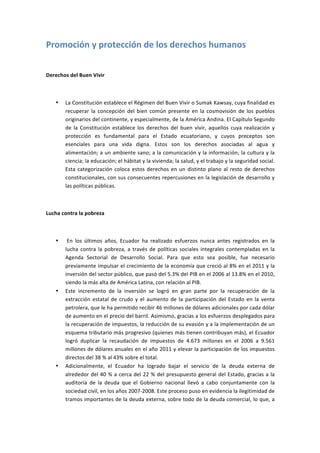 Promoción	
  y	
  protección	
  de	
  los	
  derechos	
  humanos	
  
	
  

Derechos	
  del	
  Buen	
  Vivir	
  

	
  

       •   La	
  Constitución	
  establece	
  el	
  Régimen	
  del	
  Buen	
  Vivir	
  o	
  Sumak	
  Kawsay,	
  cuya	
  finalidad	
  es	
  
           recuperar	
   la	
   concepción	
   del	
   bien	
   común	
   presente	
   en	
   la	
   cosmovisión	
   de	
   los	
   pueblos	
  
           originarios	
  del	
  continente,	
  y	
  especialmente,	
  de	
  la	
  América	
  Andina.	
  El	
  Capítulo	
  Segundo	
  
           de	
   la	
   Constitución	
   establece	
   los	
   derechos	
   del	
   buen	
   vivir,	
   aquellos	
   cuya	
   realización	
   y	
  
           protección	
   es	
   fundamental	
   para	
   el	
   Estado	
   ecuatoriano,	
   y	
   cuyos	
   preceptos	
   son	
  
           esenciales	
   para	
   una	
   vida	
   digna.	
   Estos	
   son	
   los	
   derechos	
   asociadas	
   al	
   agua	
   y	
  
           alimentación;	
  a	
  un	
  ambiente	
  sano;	
  a	
  la	
  comunicación	
  y	
  la	
  información;	
  la	
  cultura	
  y	
  la	
  
           ciencia;	
  la	
  educación;	
  el	
  hábitat	
  y	
  la	
  vivienda;	
  la	
  salud,	
  y	
  el	
  trabajo	
  y	
  la	
  seguridad	
  social.	
  
           Esta	
   categorización	
   coloca	
   estos	
   derechos	
   en	
   un	
   distinto	
   plano	
   al	
   resto	
   de	
   derechos	
  
           constitucionales,	
  con	
  sus	
  consecuentes	
  repercusiones	
  en	
  la	
  legislación	
  de	
  desarrollo	
  y	
  
           las	
  políticas	
  públicas.	
  

	
  

Lucha	
  contra	
  la	
  pobreza	
  

	
  

       •   	
  En	
   los	
   últimos	
   años,	
   Ecuador	
   ha	
   realizado	
   esfuerzos	
   nunca	
   antes	
   registrados	
   en	
   la	
  
           lucha	
   contra	
   la	
   pobreza,	
   a	
   través	
   de	
   políticas	
   sociales	
   integrales	
   contempladas	
   en	
   la	
  
           Agenda	
   Sectorial	
   de	
   Desarrollo	
   Social.	
   Para	
   que	
   esto	
   sea	
   posible,	
   fue	
   necesario	
  
           previamente	
  impulsar	
  el	
  crecimiento	
  de	
  la	
  economía	
  que	
  creció	
  al	
  8%	
  en	
  el	
  2011	
  y	
  la	
  
           inversión	
   del	
   sector	
   público,	
   que	
   pasó	
   del	
   5.3%	
   del	
   PIB	
   en	
   el	
   2006	
   al	
   13.8%	
   en	
   el	
   2010,	
  
           siendo	
  la	
  más	
  alta	
  de	
  América	
  Latina,	
  con	
  relación	
  al	
  PIB.	
  	
  
       •   Este	
   incremento	
   de	
   la	
   inversión	
   se	
   logró	
   en	
   gran	
   parte	
   por	
   la	
   recuperación	
   de	
   la	
  
           extracción	
   estatal	
   de	
   crudo	
   y	
   el	
   aumento	
   de	
   la	
   participación	
   del	
   Estado	
   en	
   la	
   venta	
  
           petrolera,	
  que	
  le	
  ha	
  permitido	
  recibir	
  46	
  millones	
  de	
  dólares	
  adicionales	
  por	
  cada	
  dólar	
  
           de	
   aumento	
   en	
   el	
   precio	
   del	
   barril.	
   Asimismo,	
   gracias	
   a	
   los	
   esfuerzos	
   desplegados	
   para	
  
           la	
  recuperación	
  de	
  impuestos,	
  la	
  reducción	
  de	
  su	
  evasión	
  y	
  a	
  la	
  implementación	
  de	
  un	
  
           esquema	
  tributario	
  más	
  progresivo	
  (quienes	
  más	
  tienen	
  contribuyan	
  más),	
  el	
  Ecuador	
  
           logró	
   duplicar	
   la	
   recaudación	
   de	
   impuestos	
   de	
   4.673	
   millones	
   en	
   el	
   2006	
   a	
   9.561	
  
           millones	
  de	
  dólares	
  anuales	
  en	
  el	
  año	
  2011	
  y	
  elevar	
  la	
  participación	
  de	
  los	
  impuestos	
  
           directos	
  del	
  38	
  %	
  al	
  43%	
  sobre	
  el	
  total.	
  
       •   Adicionalmente,	
   el	
   Ecuador	
   ha	
   logrado	
   bajar	
   el	
   servicio	
   de	
   la	
   deuda	
   externa	
   de	
  
           alrededor	
   del	
   40	
   %	
   a	
   cerca	
   del	
   22	
   %	
   del	
   presupuesto	
   general	
   del	
   Estado,	
   gracias	
   a	
   la	
  
           auditoría	
   de	
   la	
   deuda	
   que	
   el	
   Gobierno	
   nacional	
   llevó	
   a	
   cabo	
   conjuntamente	
   con	
   la	
  
           sociedad	
  civil,	
  en	
  los	
  años	
  2007-­‐2008.	
  Este	
  proceso	
  puso	
  en	
  evidencia	
  la	
  ilegitimidad	
  de	
  
           tramos	
  importantes	
  de	
  la	
  deuda	
  externa,	
  sobre	
  todo	
  de	
  la	
  deuda	
  comercial,	
  lo	
  que,	
  a	
  
 