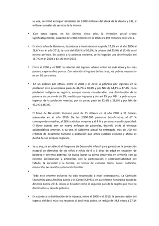 su	
  vez,	
  permitió	
  extinguir	
  alrededor	
  de	
  3.000	
  millones	
  del	
  stock	
  de	
  la	
  deuda	
  y	
  331,	
  2	
  
    millones	
  anuales	
  de	
  servicio	
  de	
  la	
  misma.	
  
    	
  
•   	
  Con	
   estos	
   logros,	
   en	
   los	
   últimos	
   cinco	
   años	
   la	
   inversión	
   social	
   creció	
  
    significativamente,	
  pasando	
  de	
  1.980	
  millones	
  en	
  el	
  2006	
  a	
  5.197	
  millones	
  en	
  el	
  2011.	
  
    	
  
•   En	
  cinco	
  años	
  de	
  Gobierno,	
  la	
  pobreza	
  a	
  nivel	
  nacional	
  cayó	
  de	
  37,6%	
  en	
  el	
  año	
  2006	
  al	
  
    28,6	
   %	
   en	
   el	
   año	
   2011;	
   la	
   rural	
   del	
   60,6	
   %	
   al	
   50,9%;	
   la	
   urbana	
   del	
   25,9%	
   al	
   17,4%	
   en	
   el	
  
    mismo	
   período.	
   En	
   cuanto	
   a	
   la	
   pobreza	
   extrema,	
   se	
   ha	
   logrado	
   una	
   disminución	
   del	
  
    15.7%	
  en	
  el	
  2008	
  a	
  13.1%	
  en	
  el	
  2010.	
  
    	
  
•   Entre	
   el	
   2006	
   y	
   el	
   2011	
   la	
   relación	
   del	
   ingreso	
   urbano	
   entre	
   los	
   más	
   ricos	
   y	
   los	
   más	
  
    pobres,	
   cayó	
   en	
   diez	
   puntos.	
   Con	
   relación	
   al	
   ingreso	
   de	
   los	
   ricos,	
   los	
   pobres	
   mejoraron	
  
    en	
  un	
  56	
  por	
  ciento.	
  
    	
  
•   	
  En	
   un	
   análisis	
   por	
   etnias,	
   entre	
   el	
   2008	
   y	
   el	
   2010	
   la	
   pobreza	
   por	
   ingresos	
   en	
   la	
  
    población	
  afro	
  ecuatoriana	
  pasó	
  de	
  44,7%	
  a	
  38,8%	
  y	
  por	
  NBI	
  de	
  64,1%	
  a	
  47,4%.	
  En	
  la	
  
    población	
   indígena	
   se	
   registra,	
   aunque	
   menos	
   considerable,	
   una	
   disminución	
   de	
   la	
  
    pobreza	
  de	
  poco	
  más	
  de	
  1%,	
  medida	
  por	
  ingresos	
  y	
  de	
  casi	
  2%	
  por	
  NBI.	
  La	
  pobreza	
  por	
  
    ingresos	
   de	
   la	
   población	
   mestiza,	
   por	
   su	
   parte,	
   pasó	
   de	
   32,4%	
   a	
   28,8%	
   y	
   por	
   NBI	
   de	
  
    43,2%	
  a	
  36,3%.	
  
•   	
  	
  
    El	
   Bono	
   de	
   Desarrollo	
   Humano	
   pasó	
   de	
   15	
   dólares	
   en	
   el	
   año	
   2006	
   a	
   35	
   dólares	
  
    mensuales	
   en	
   el	
   año	
   2010.	
   De	
   las	
   1’800.000	
   personas	
   beneficiadas,	
   el	
   67	
   %	
  
    corresponde	
  a	
  madres,	
  el	
  28%	
  a	
  adultos	
  mayores	
  y	
  el	
  4	
  %	
  a	
  personas	
  con	
  discapacidad.	
  
    El	
   Bono	
   cuenta	
   con	
   un	
   nuevo	
   enfoque	
   de	
   garantías,	
   dejando	
   atrás	
   el	
   enfoque	
  
    asistencialista	
   anterior.	
   A	
   su	
   vez,	
   el	
   Gobierno	
   actual	
   ha	
   entregado	
   más	
   de	
   700	
   mil	
  
    créditos	
   de	
   desarrollo	
   humano	
   a	
   población	
   que	
   antes	
   estaban	
   excluida	
   y	
   ahora	
   es	
  
    dueña	
  de	
  sus	
  propios	
  negocios.	
  
    	
  
•   	
  A	
  su	
  vez,	
  se	
  estableció	
  el	
  Programa	
  de	
  Desarrollo	
  Infantil	
  para	
  garantizar	
  la	
  protección	
  
    integral	
   de	
   derechos	
   de	
   los	
   niños	
   y	
   niñas	
   de	
   0	
   a	
   5	
   años	
   de	
   edad	
   en	
   situación	
   de	
  
    pobreza	
   y	
   extrema	
   pobreza.	
   Se	
   busca	
   lograr	
   su	
   pleno	
   desarrollo	
   en	
   armonía	
   con	
   su	
  
    entorno	
   sociocultural	
   y	
   ambiental,	
   con	
   la	
   participación	
   y	
   corresponsabilidad	
   del	
  
    Estado,	
   la	
   sociedad	
   y	
   la	
   familia,	
   en	
   temas	
   de	
   cuidado	
   diario,	
   salud,	
   nutrición,	
  
    educación,	
  recreación	
  y	
  educación	
  familiar.	
  
•   	
  
    Todo	
   este	
   enorme	
   esfuerzo	
   ha	
   sido	
   reconocido	
   a	
   nivel	
   internacional.	
   La	
   Comisión	
  
    Económica	
   para	
   América	
   Latina	
   y	
   el	
   Caribe	
   (CEPAL),	
   en	
   su	
   Informe	
   Panorama	
   Social	
   de	
  
    América	
  Latina	
  2011,	
  coloca	
  al	
  Ecuador	
  como	
  el	
  segundo	
  país	
  de	
  la	
  región	
  que	
  más	
  ha	
  
    disminuido	
  su	
  tasa	
  de	
  pobreza.	
  
    	
  
•   En	
  cuanto	
  a	
  la	
  distribución	
  de	
  la	
  riqueza,	
  entre	
  el	
  2008	
  y	
  el	
  2010,	
  la	
  concentración	
  del	
  
    ingreso	
   del	
   decil	
   más	
   rico	
   respecto	
   al	
   decil	
   más	
   pobre,	
   se	
   redujo	
   de	
   34,8	
   veces	
   a	
   27,14	
  
 