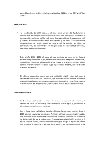 veces.	
  El	
  coeficiente	
  de	
  Gini	
  a	
  nivel	
  nacional,	
  pasó	
  de	
  0,551	
  en	
  el	
  año	
  2007	
  a	
  0,473	
  en	
  
           el	
  2011.	
  

	
  

Derecho	
  al	
  agua	
  

	
  

       •   	
  La	
   Constitución	
   del	
   2008	
   reconoce	
   al	
   agua	
   como	
   un	
   derecho	
   fundamental	
   e	
  
           irrenunciable	
   y	
   como	
   patrimonio	
   nacional	
   estratégico	
   de	
   uso	
   público,	
   inalienable	
   e	
  
           inembargable,	
  por	
  lo	
  que	
  prohíbe	
  toda	
  forma	
  de	
  privatización	
  de	
  dicho	
  elemento	
  vital	
  
           y	
   reafirma	
   el	
   vínculo	
   existente	
   entre	
   este	
   derecho	
   y	
   los	
   otros.	
   Es	
   exclusivamente	
  
           responsabilidad	
   del	
   Estado	
   proveer	
   de	
   agua	
   a	
   toda	
   la	
   sociedad,	
   sin	
   objeto	
   de	
  
           comercialización,	
   de	
   conformidad	
   con	
   los	
   principios	
   de	
   sostenibilidad	
   ambiental,	
  
           precaución,	
  prevención	
  y	
  eficiencia.	
  

	
  

       •   Entre	
   el	
   año	
   2006	
   y	
   2011,	
   el	
   acceso	
   al	
   agua	
   entubada	
   por	
   parte	
   de	
   los	
   hogares	
  
           ecuatorianos	
  pasó	
  del	
  68%	
  al	
  78%,	
  es	
  decir	
  se	
  incrementó	
  en	
  diez	
  puntos	
  porcentuales,	
  
           marcando	
   un	
   hito	
   en	
   las	
   políticas	
   públicas	
   nacionales	
   en	
   el	
   acceso	
   a	
   un	
   bien	
   público	
  
           esencial	
  para	
  la	
  materialización	
  de	
  un	
  grupo	
  importante	
  de	
  derechos,	
  como	
  el	
  derecho	
  
           a	
  la	
  salud,	
  entre	
  otros.	
  

	
  

       •   El	
   gobierno	
   ecuatoriano	
   cuenta	
   con	
   una	
   institución	
   estatal	
   rectora	
   del	
   agua,	
   la	
  
           Secretaría	
   Nacional	
   del	
   Agua	
   (SENAGUA),	
   que	
   promueve	
   la	
   aplicación	
   de	
   estándares	
  
           internacionales	
  de	
  derechos	
  humanos	
  en	
  proyectos	
  estratégicos,	
  con	
  el	
  fin	
  de	
  asegurar	
  
           la	
  plena	
  vigencia	
  del	
  derecho	
  al	
  agua,	
  como	
  un	
  bien	
  público	
  de	
  las	
  y	
  los	
  ecuatorianos.	
  

	
  

Soberanía	
  alimentaria	
  

	
  

       •   La	
   Constitución	
   del	
   Ecuador	
   establece	
   el	
   principio	
   de	
   soberanía	
   alimentaria	
   y	
   el	
  
           derecho	
   de	
   todas	
   las	
   personas	
   y	
   colectividades	
   al	
   acceso	
   seguro	
   y	
   permanente	
   a	
  
           alimentos	
  sanos,	
  suficientes	
  y	
  nutritivos.	
  
           	
  
       •   Con	
   el	
   fin	
   de	
   hacer	
   realidad	
   este	
   derecho,	
   el	
   Estado	
   ha	
   puesto	
   en	
   marcha,	
   desde	
   el	
  
           2008,	
   algunos	
   programas	
   como	
   Acción	
   Nutrición,	
   el	
   Programa	
   Aliméntate	
   Ecuador,	
  
           que	
  desarrolla	
   varios	
  Proyectos	
  de	
  Promoción	
  de	
  Alimentos	
  Saludables,	
  los	
  Programas	
  
           de	
   Alimentación	
   Escolar	
   y	
   los	
   Programas	
   Productivos	
   para	
   la	
   Inclusión	
   Económica.	
   El	
  
           Estado	
  subsidia,	
  además,	
  algunos	
  alimentos	
  básicos	
  para	
  mitigar	
  el	
  impacto	
  del	
  alza	
  de	
  
           precios	
   desde	
   el	
   año	
   2008	
   y,	
   a	
   través	
   de	
   los	
   servicios	
   de	
   desarrollo	
   infantil,	
   se	
   ha	
  
 