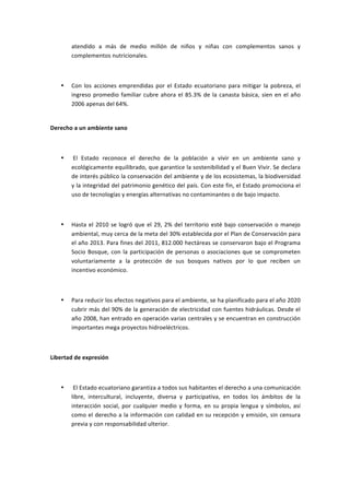 atendido	
   a	
   más	
   de	
   medio	
   millón	
   de	
   niños	
   y	
   niñas	
   con	
   complementos	
   sanos	
   y	
  
           complementos	
  nutricionales.	
  

	
  

       •   Con	
   los	
   acciones	
   emprendidas	
   por	
   el	
   Estado	
   ecuatoriano	
   para	
   mitigar	
   la	
   pobreza,	
   el	
  
           ingreso	
   promedio	
   familiar	
   cubre	
   ahora	
   el	
   85.3%	
   de	
   la	
   canasta	
   básica,	
   sien	
   en	
   el	
   año	
  
           2006	
  apenas	
  del	
  64%.	
  
           	
  

Derecho	
  a	
  un	
  ambiente	
  sano	
  

	
  

       •   	
  El	
   Estado	
   reconoce	
   el	
   derecho	
   de	
   la	
   población	
   a	
   vivir	
   en	
   un	
   ambiente	
   sano	
   y	
  
           ecológicamente	
  equilibrado,	
  que	
  garantice	
  la	
  sostenibilidad	
  y	
  el	
  Buen	
  Vivir.	
  Se	
  declara	
  
           de	
  interés	
  público	
  la	
  conservación	
  del	
  ambiente	
  y	
  de	
  los	
  ecosistemas,	
  la	
  biodiversidad	
  
           y	
  la	
  integridad	
  del	
  patrimonio	
  genético	
  del	
  país.	
  Con	
  este	
  fin,	
  el	
  Estado	
  promociona	
  el	
  
           uso	
  de	
  tecnologías	
  y	
  energías	
  alternativas	
  no	
  contaminantes	
  o	
  de	
  bajo	
  impacto.	
  

	
  

       •   Hasta	
   el	
   2010	
   se	
   logró	
   que	
   el	
   29,	
   2%	
   del	
   territorio	
   esté	
   bajo	
   conservación	
   o	
   manejo	
  
           ambiental,	
  muy	
  cerca	
  de	
  la	
  meta	
  del	
  30%	
  establecida	
  por	
  el	
  Plan	
  de	
  Conservación	
  para	
  
           el	
  año	
  2013.	
  Para	
  fines	
  del	
  2011,	
  812.000	
  hectáreas	
  se	
  conservaron	
  bajo	
  el	
  Programa	
  
           Socio	
   Bosque,	
   con	
   la	
   participación	
   de	
   personas	
   o	
   asociaciones	
   que	
   se	
   comprometen	
  
           voluntariamente	
   a	
   la	
   protección	
   de	
   sus	
   bosques	
   nativos	
   por	
   lo	
   que	
   reciben	
   un	
  
           incentivo	
  económico.	
  

	
  

       •   Para	
  reducir	
  los	
  efectos	
  negativos	
  para	
  el	
  ambiente,	
  se	
  ha	
  planificado	
  para	
  el	
  año	
  2020	
  
           cubrir	
  más	
  del	
  90%	
  de	
  la	
  generación	
  de	
  electricidad	
  con	
  fuentes	
  hidráulicas.	
  Desde	
  el	
  
           año	
  2008,	
  han	
  entrado	
  en	
  operación	
  varias	
  centrales	
  y	
  se	
  encuentran	
  en	
  construcción	
  
           importantes	
  mega	
  proyectos	
  hidroeléctricos.	
  

	
  

Libertad	
  de	
  expresión	
  

	
  

       •   	
  El	
  Estado	
  ecuatoriano	
  garantiza	
  a	
  todos	
  sus	
  habitantes	
  el	
  derecho	
  a	
  una	
  comunicación	
  
           libre,	
   intercultural,	
   incluyente,	
   diversa	
   y	
   participativa,	
   en	
   todos	
   los	
   ámbitos	
   de	
   la	
  
           interacción	
   social,	
   por	
   cualquier	
   medio	
   y	
   forma,	
   en	
   su	
   propia	
   lengua	
   y	
   símbolos,	
   así	
  
           como	
  el	
  derecho	
  a	
  la	
  información	
  con	
  calidad	
  en	
  su	
  recepción	
  y	
  emisión,	
  sin	
  censura	
  
           previa	
  y	
  con	
  responsabilidad	
  ulterior.	
  

	
  
 