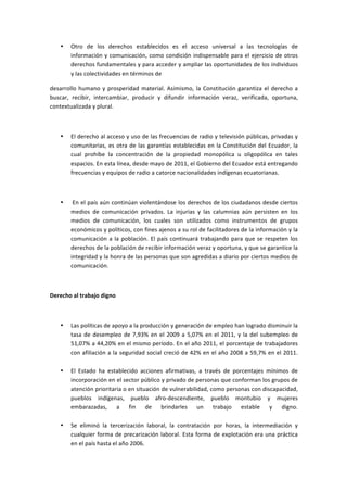 •   Otro	
   de	
   los	
   derechos	
   establecidos	
   es	
   el	
   acceso	
   universal	
   a	
   las	
   tecnologías	
   de	
  
           información	
   y	
   comunicación,	
   como	
   condición	
   indispensable	
   para	
   el	
   ejercicio	
   de	
   otros	
  
           derechos	
  fundamentales	
  y	
  para	
  acceder	
  y	
  ampliar	
  las	
  oportunidades	
  de	
  los	
  individuos	
  
           y	
  las	
  colectividades	
  en	
  términos	
  de	
  

desarrollo	
   humano	
   y	
   prosperidad	
   material.	
   Asimismo,	
   la	
   Constitución	
   garantiza	
   el	
   derecho	
   a	
  
buscar,	
   recibir,	
   intercambiar,	
   producir	
   y	
   difundir	
   información	
   veraz,	
   verificada,	
   oportuna,	
  
contextualizada	
  y	
  plural.	
  

	
  

       •   El	
  derecho	
  al	
  acceso	
  y	
  uso	
  de	
  las	
  frecuencias	
  de	
  radio	
  y	
  televisión	
  públicas,	
  privadas	
  y	
  
           comunitarias,	
   es	
   otra	
   de	
   las	
   garantías	
   establecidas	
   en	
   la	
   Constitución	
   del	
   Ecuador,	
   la	
  
           cual	
   prohíbe	
   la	
   concentración	
   de	
   la	
   propiedad	
   monopólica	
   u	
   oligopólica	
   en	
   tales	
  
           espacios.	
  En	
  esta	
  línea,	
  desde	
  mayo	
  de	
  2011,	
  el	
  Gobierno	
  del	
  Ecuador	
  está	
  entregando	
  
           frecuencias	
  y	
  equipos	
  de	
  radio	
  a	
  catorce	
  nacionalidades	
  indígenas	
  ecuatorianas.	
  

	
  

       •   	
  En	
  el	
  país	
  aún	
  continúan	
  violentándose	
  los	
  derechos	
  de	
  los	
  ciudadanos	
  desde	
  ciertos	
  
           medios	
   de	
   comunicación	
   privados.	
   La	
   injurias	
   y	
   las	
   calumnias	
   aún	
   persisten	
   en	
   los	
  
           medios	
   de	
   comunicación,	
   los	
   cuales	
   son	
   utilizados	
   como	
   instrumentos	
   de	
   grupos	
  
           económicos	
  y	
  políticos,	
  con	
  fines	
  ajenos	
  a	
  su	
  rol	
  de	
  facilitadores	
  de	
  la	
  información	
  y	
  la	
  
           comunicación	
   a	
   la	
   población.	
   El	
   país	
   continuará	
   trabajando	
   para	
   que	
   se	
   respeten	
   los	
  
           derechos	
  de	
  la	
  población	
  de	
  recibir	
  información	
  veraz	
  y	
  oportuna,	
  y	
  que	
  se	
  garantice	
  la	
  
           integridad	
   y	
   la	
   honra	
   de	
   las	
   personas	
   que	
   son	
   agredidas	
   a	
   diario	
   por	
   ciertos	
   medios	
   de	
  
           comunicación.	
  

	
  

Derecho	
  al	
  trabajo	
  digno	
  

	
  

       •   Las	
  políticas	
  de	
  apoyo	
  a	
  la	
  producción	
  y	
  generación	
  de	
  empleo	
  han	
  logrado	
  disminuir	
  la	
  
           tasa	
   de	
   desempleo	
   de	
   7,93%	
   en	
   el	
   2009	
   a	
   5,07%	
   en	
   el	
   2011,	
   y	
   la	
   del	
   subempleo	
   de	
  
           51,07%	
  a	
  44,20%	
  en	
  el	
  mismo	
  período.	
  En	
  el	
  año	
  2011,	
  el	
  porcentaje	
  de	
  trabajadores	
  
           con	
  afiliación	
  a	
  la	
  seguridad	
  social	
  creció	
  de	
  42%	
  en	
  el	
  año	
  2008	
  a	
  59,7%	
  en	
  el	
  2011.	
  
           	
  
       •   El	
   Estado	
   ha	
   establecido	
   acciones	
   afirmativas,	
   a	
   través	
   de	
   porcentajes	
   mínimos	
   de	
  
           incorporación	
  en	
  el	
  sector	
  público	
  y	
  privado	
  de	
  personas	
  que	
  conforman	
  los	
  grupos	
  de	
  
           atención	
   prioritaria	
   o	
   en	
   situación	
   de	
   vulnerabilidad,	
   como	
   personas	
   con	
   discapacidad,	
  
           pueblos	
   indígenas,	
   pueblo	
   afro-­‐descendiente,	
   pueblo	
   montubio	
   y	
   mujeres	
  
           embarazadas,	
   a	
   fin	
   de	
   brindarles	
   un	
   trabajo	
   estable	
   y	
   digno.	
  
           	
  
       •   Se	
   eliminó	
   la	
   tercerización	
   laboral,	
   la	
   contratación	
   por	
   horas,	
   la	
   intermediación	
   y	
  
           cualquier	
   forma	
   de	
   precarización	
   laboral.	
   Esta	
   forma	
   de	
   explotación	
   era	
   una	
   práctica	
  
           en	
  el	
  país	
  hasta	
  el	
  año	
  2006.	
  
 
