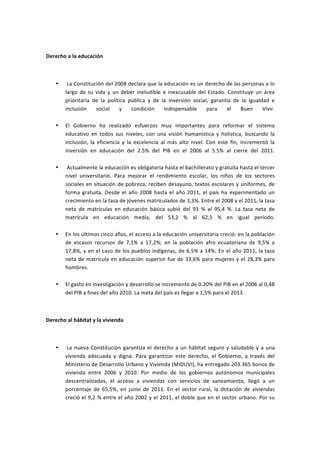  

Derecho	
  a	
  la	
  educación	
  

	
  

       •    	
  La	
  Constitución	
  del	
  2008	
  declara	
  que	
  la	
  educación	
  es	
  un	
  derecho	
  de	
  las	
  personas	
  a	
  lo	
  
            largo	
   de	
   su	
   vida	
   y	
   un	
   deber	
   ineludible	
   e	
   inexcusable	
   del	
   Estado.	
   Constituye	
   un	
   área	
  
            prioritaria	
   de	
   la	
   política	
   pública	
   y	
   de	
   la	
   inversión	
   social,	
   garantía	
   de	
   la	
   igualdad	
   e	
  
            inclusión	
   social	
   y	
   condición	
   indispensable	
   para	
   el	
   Buen	
   Vivir.	
  
            	
  
       •    El	
   Gobierno	
   ha	
   realizado	
   esfuerzos	
   muy	
   importantes	
   para	
   reformar	
   el	
   sistema	
  
            educativo	
   en	
   todos	
   sus	
   niveles,	
   con	
   una	
   visión	
   humanística	
   y	
   holística,	
   buscando	
   la	
  
            inclusión,	
   la	
   eficiencia	
   y	
   la	
   excelencia	
   al	
   más	
   alto	
   nivel.	
   Con	
   este	
   fin,	
   incrementó	
   la	
  
            inversión	
   en	
   educación	
   del	
   2.5%	
   del	
   PIB	
   en	
   el	
   2006	
   al	
   5.5%	
   al	
   cierre	
   del	
   2011.	
  
            	
  
       •    	
  Actualmente	
  la	
  educación	
  es	
  obligatoria	
  hasta	
  el	
  bachillerato	
  y	
  gratuita	
  hasta	
  el	
  tercer	
  
            nivel	
   universitario.	
   Para	
   mejorar	
   el	
   rendimiento	
   escolar,	
   los	
   niños	
   de	
   los	
   sectores	
  
            sociales	
   en	
   situación	
   de	
   pobreza,	
   reciben	
   desayuno,	
   textos	
   escolares	
   y	
   uniformes,	
   de	
  
            forma	
   gratuita.	
   Desde	
   el	
   año	
   2008	
   hasta	
   el	
   año	
   2011,	
   el	
   país	
   ha	
   experimentado	
   un	
  
            crecimiento	
  en	
  la	
  tasa	
  de	
  jóvenes	
  matriculados	
  de	
  3,3%.	
  Entre	
  el	
  2008	
  y	
  el	
  2011,	
  la	
  tasa	
  
            neta	
   de	
   matrículas	
   en	
   educación	
   básica	
   subió	
   del	
   93	
   %	
   al	
   95,4	
   %.	
   La	
   tasa	
   neta	
   de	
  
            matrícula	
   en	
   educación	
   media,	
   del	
   53,2	
   %	
   al	
   62,5	
   %	
   en	
   igual	
   período.	
  
            	
  
       •    En	
   los	
   últimos	
   cinco	
   años,	
   el	
   acceso	
   a	
   la	
   educación	
   universitaria	
   creció:	
   en	
   la	
   población	
  
            de	
   escasos	
   recursos	
   de	
   7,1%	
   a	
   17,2%;	
   en	
   la	
   población	
   afro	
   ecuatoriana	
   de	
   9,5%	
   a	
  
            17,8%,	
  y	
  en	
  el	
  caso	
  de	
  los	
  pueblos	
  indígenas,	
  de	
  6,5%	
  a	
  14%.	
  En	
  el	
  año	
  2011,	
  la	
  tasa	
  
            neta	
   de	
   matrícula	
   en	
   educación	
   superior	
   fue	
   de	
   33,6%	
   para	
   mujeres	
   y	
   el	
   28,3%	
   para	
  
            hombres.	
  
            	
  
       •    El	
  gasto	
  en	
  investigación	
  y	
  desarrollo	
  se	
  incrementó	
  de	
  0.20%	
  del	
  PIB	
  en	
  el	
  2006	
  al	
  0,48	
  
            del	
  PIB	
  a	
  fines	
  del	
  año	
  2010.	
  La	
  meta	
  del	
  país	
  es	
  llegar	
  a	
  1,5%	
  para	
  el	
  2013.	
  

	
  

Derecho	
  al	
  hábitat	
  y	
  la	
  vivienda	
  

	
  

       •    	
  La	
   nueva	
   Constitución	
   garantiza	
   el	
   derecho	
   a	
   un	
   hábitat	
   seguro	
   y	
   saludable	
   y	
   a	
   una	
  
            vivienda	
   adecuada	
   y	
   digna.	
   Para	
   garantizar	
   este	
   derecho,	
   el	
   Gobierno,	
   a	
   través	
   del	
  
            Ministerio	
  de	
  Desarrollo	
  Urbano	
  y	
  Vivienda	
  (MIDUVI),	
  ha	
  entregado	
  203.365	
  bonos	
  de	
  
            vivienda	
   entre	
   2006	
   y	
   2010.	
   Por	
   medio	
   de	
   los	
   gobiernos	
   autónomos	
   municipales	
  
            descentralizados,	
   el	
   acceso	
   a	
   viviendas	
   con	
   servicios	
   de	
   saneamiento,	
   llegó	
   a	
   un	
  
            porcentaje	
   de	
   65,5%,	
   en	
   junio	
   de	
   2011.	
   En	
   el	
   sector	
   rural,	
   la	
   dotación	
   de	
   viviendas	
  
            creció	
  el	
  9,2	
  %	
  entre	
  el	
  año	
  2002	
  y	
  el	
  2011,	
  el	
  doble	
  que	
  en	
  el	
  sector	
  urbano.	
  Por	
  su	
  
 