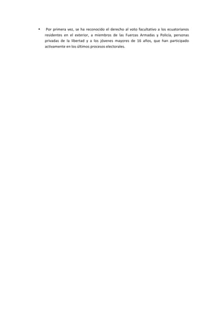 •   	
  Por	
   primera	
   vez,	
   se	
   ha	
   reconocido	
   el	
   derecho	
   al	
   voto	
   facultativo	
   a	
   los	
   ecuatorianos	
  
           residentes	
   en	
   el	
   exterior,	
   a	
   miembros	
   de	
   las	
   Fuerzas	
   Armadas	
   y	
   Policía,	
   personas	
  
           privadas	
   de	
   la	
   libertad	
   y	
   a	
   los	
   jóvenes	
   mayores	
   de	
   16	
   años,	
   que	
   han	
   participado	
  
           activamente	
  en	
  los	
  últimos	
  procesos	
  electorales.	
  

	
  

	
  

	
  

	
  

	
  

	
  

	
  

	
  

	
  

	
  

	
  
 