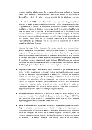 inclusión	
   social	
   del	
   adulto	
   mayor.	
   De	
   forma	
   complementaria,	
   se	
   lanzó	
   la	
   Encuesta	
  
    sobre	
   Salud,	
   Bienestar	
   y	
   Envejecimiento	
   (SABE)	
   para	
   conocer	
   las	
   características	
  
    demográficas,	
   estado	
   de	
   salud	
   y	
   estado	
   anímico	
   de	
   los	
   adultos/as	
   mayores.	
  
    	
  
•   La	
   Constitución	
   del	
   2008	
   marca	
   un	
   hito	
   histórico	
   en	
   el	
   reconocimiento	
   y	
   protección	
   de	
  
    derechos	
  de	
  las	
  personas	
  en	
  situación	
  de	
  movilidad	
  y	
  de	
  los	
  migrantes	
  y	
  sus	
  familias.	
  
    En	
   primer	
   lugar,	
   se	
   reconoce	
   el	
   principio	
   de	
   la	
   ciudadanía	
   universal,	
   como	
   un	
   nuevo	
  
    paradigma	
  en	
  materia	
  de	
  derechos	
  humanos,	
  que	
  tiende	
  hacia	
  una	
  movilidad	
  humana	
  
    libre,	
   sin	
   restricciones	
   ni	
   fronteras.	
   Se	
   declara	
   el	
   principio	
   de	
   no	
   discriminación	
   por	
  
    condición	
  migratoria	
  y	
  se	
  incluye	
  a	
  la	
  población	
  en	
  movilidad	
  como	
  grupo	
  de	
  atención	
  
    prioritaria.	
  Se	
  reconoce	
  el	
  derecho	
  a	
  migrar,	
  se	
  establece	
  la	
  prohibición	
  de	
  considerar	
  a	
  
    una	
   persona	
   como	
   ilegal	
   por	
   su	
   condición	
   migratoria	
   y	
   se	
   desarrollan	
   las	
  
    responsabilidades	
   que	
   el	
   Estado	
   tiene	
   con	
   las	
   personas	
   ecuatorianas	
   en	
   el	
   exterior	
  
    para	
  el	
  ejercicio	
  de	
  sus	
  derechos.	
  
    	
  
•   	
  Además,	
  el	
  principio	
  de	
  libre	
  circulación	
  dispone	
  que	
  todos	
  los	
  seres	
  humanos	
  tienen	
  
    derecho	
  a	
  migrar	
  en	
  búsqueda	
  de	
  las	
  condiciones	
  necesarias	
  para	
  el	
  desarrollo	
  de	
  su	
  
    proyecto	
   de	
   vida	
   y	
   propende	
   a	
   la	
   creación	
   de	
   mecanismos	
   de	
   protección	
   y	
   garantía	
   de	
  
    los	
  derechos	
  de	
  las	
  personas	
  en	
  situación	
  de	
  movilidad.	
  La	
  aplicación	
  de	
  dicho	
  principio	
  
    ha	
  llevado	
  a	
  la	
  creación	
  de	
  políticas	
  migratorias	
  menos	
  restrictivas	
  respecto	
  al	
  derecho	
  
    de	
   movilidad	
   humana,	
   estableciendo	
   desde	
   junio	
   de	
   2008	
   el	
   ingreso	
   de	
   personas	
  
    extranjeras	
  sin	
  necesidad	
  de	
  visa	
  migratoria,	
  con	
  permanencia	
  regular	
  por	
  un	
  período	
  
    de	
  90	
  días	
  y	
  la	
  garantía	
  de	
  sus	
  derechos	
  durante	
  el	
  tiempo	
  de	
  su	
  estadía.	
  
    	
  
•   	
  La	
   protección	
   en	
   el	
   país	
   y	
   en	
   el	
   exterior	
   de	
   los	
   compatriotas	
   que	
   migran	
   hacia	
   otras	
  
    tierras	
   y	
   residen	
   en	
   países	
   de	
   destino	
   para	
   mejorar	
   su	
   situación	
   económica,	
   ha	
   sido	
  
    una	
   de	
   las	
   prioridades	
   fundamentales	
   de	
   la	
   Revolución	
   Ciudadana,	
   estableciendo	
  
    políticas	
   de	
   protección	
   y	
   garantía	
   de	
   derechos	
   y	
   fortaleciendo	
   todas	
   las	
   instancias	
  
    vinculadas	
   como	
   consulados,	
   oficinas	
   migratorias	
   y	
   de	
   asistencia	
   a	
   migrantes	
   y	
   sus	
  
    familias.	
  Los	
  programas	
  de	
  retorno	
  voluntario	
  tienden	
  a	
  insertar	
  a	
  dicha	
  población	
  en	
  
    el	
   desarrollo	
   nacional.	
   Varios	
   compatriotas	
   están	
   regresando	
   a	
   la	
   Patria,	
   en	
  
    condiciones	
   favorables,	
   fruto	
   de	
   estas	
   políticas,	
   como	
   la	
   exoneración	
   de	
   impuestos,	
  
    proyectos	
  productivos	
  y	
  acceso	
  a	
  vivienda	
  y	
  a	
  la	
  seguridad	
  social.	
  
    	
  
•   	
  La	
   entidad	
   encargada	
   de	
   ejecutar	
   las	
   políticas	
   de	
   protección	
   de	
   los	
   derechos	
   de	
   las	
  
    personas	
   en	
   situación	
   de	
   movilidad	
   es	
   la	
   Secretaria	
   Nacional	
   del	
   Migrante	
   (SENAMI),	
  
    que	
   tiene	
   como	
   misión	
   propiciar	
   el	
   ejercicio	
   pleno	
   de	
   los	
   derechos	
   de	
   las	
   personas	
  
    migrantes	
  y	
  potenciar	
  sus	
  capacidades	
  para	
  el	
  Buen	
  Vivir.	
  
    	
  
•   	
  Entre	
   los	
   programas	
   más	
   importantes	
   que	
   ejecuta	
   dicha	
   Institución	
   se	
   encuentran:	
  
    Programa	
  Vínculos,	
  para	
  promover	
  la	
  comunicación	
  de	
  las	
  personas	
  migrantes	
  con	
  su	
  
    familia,	
   comunidad,	
   organizaciones	
   y	
   país;	
   Programa	
   de	
   Acompañamiento	
   al	
   Retorno	
  
    Voluntario;	
   Programa	
   de	
   Difusión	
   de	
   la	
   Política	
   Migratoria	
   Ecuatoriana,	
   como	
   un	
  
    referente	
   regional	
   y	
   mundial	
   desde	
   un	
   abordaje	
   humanista	
   y	
   de	
   derechos;	
   Programa	
  
    de	
   Atención	
   a	
   la	
   Familia	
   Migrante,	
   para	
   brindar	
   servicios	
   de	
   información,	
  
 