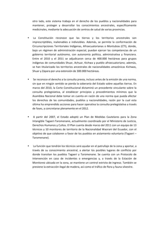 otro	
   lado,	
   este	
   sistema	
   trabaja	
   en	
   el	
   derecho	
   de	
   los	
   pueblos	
   y	
   nacionalidades	
   para	
  
           mantener,	
   proteger	
   y	
   desarrollar	
   los	
   conocimientos	
   ancestrales,	
   específicamente	
  
           medicinales,	
  mediante	
  la	
  adecuación	
  de	
  centros	
  de	
  salud	
  de	
  varias	
  provincias.	
  
           	
  
       •   	
  La	
   Constitución	
   reconoce	
   que	
   las	
   tierras	
   y	
   los	
   territorios	
   ancestrales	
   son	
  
           imprescriptibles,	
   inalienables	
   e	
   indivisibles.	
   Además,	
   se	
   permite	
   la	
   conformación	
   de	
  
           Circunscripciones	
   Territoriales	
   Indígenas,	
   Afroecuatorianas	
   o	
   Montubias	
   (CTI),	
   donde,	
  
           bajo	
   un	
   régimen	
   de	
   administración	
   especial,	
   puedan	
   ejercer	
   las	
   competencias	
   de	
   un	
  
           gobierno	
   territorial	
   autónomo,	
   con	
   autonomía	
   política,	
   administrativa	
   y	
   financiera.	
  
           Entre	
   el	
   2010	
   y	
   el	
   2011	
   se	
   adjudicaron	
   cerca	
   de	
   400.000	
   hectáreas	
   para	
   grupos	
  
           indígenas	
   de	
   comunidades	
   Shuar,	
   Achuar,	
   Kichwa	
   y	
   pueblo	
   afroecuatoriano;	
   además,	
  
           se	
   han	
   titularizado	
   los	
   territorios	
   ancestrales	
   de	
   nacionalidades	
   amazónicas	
   Kichwas,	
  
           Shuar	
  y	
  Zápara	
  por	
  una	
  extensión	
  de	
  300.000	
  hectáreas.	
  
           	
  
       •   	
  Se	
  reconoce	
  el	
  derecho	
  a	
  la	
  consulta	
  previa,	
  incluso	
  antes	
  de	
  la	
  emisión	
  de	
  una	
  norma,	
  
           sin	
  que	
  en	
  ningún	
  sentido	
  se	
  pierda	
  la	
  soberanía	
  del	
  Estado	
  sobre	
  aquellas	
  tierras.	
  En	
  
           marzo	
   del	
   2010,	
   la	
   Corte	
   Constitucional	
   dictaminó	
   un	
   precedente	
   vinculante	
   sobre	
   la	
  
           consulta	
   prelegislativa,	
   al	
   establecer	
   principios	
   y	
   procedimientos	
   mínimos	
   que	
   la	
  
           Asamblea	
  Nacional	
  debe	
  tomar	
  en	
  cuenta	
  en	
  razón	
  de	
  una	
  norma	
  que	
  pueda	
  afectar	
  
           los	
   derechos	
   de	
   las	
   comunidades,	
   pueblos	
   y	
   nacionalidades,	
   razón	
   por	
   la	
   cual	
   esta	
  
           última	
   ha	
   emprendido	
   acciones	
   para	
  hacer	
   operativa	
   la	
   consulta	
   prelegislativa	
   a	
   través	
  
           de	
  fases,	
  a	
  concretarse	
  plenamente	
  en	
  el	
  2012.	
  
           	
  
       •   	
  A	
   partir	
   del	
   2007,	
   el	
   Estado	
   adoptó	
   un	
   Plan	
   de	
   Medidas	
   Cautelares	
   para	
   la	
   Zona	
  
           Intangible	
  Tagaeri-­‐Taromenane,	
  actualmente	
  coordinado	
  por	
  el	
  Ministerio	
  de	
  Justicia,	
  
           Derechos	
  Humanos	
  y	
  Cultos.	
  El	
  Plan	
  cuenta	
  desde	
  marzo	
  del	
  2011	
  con	
  un	
  equipo	
  de	
  13	
  
           técnicos	
  y	
  10	
  monitores	
  de	
  territorio	
  de	
  la	
  Nacionalidad	
  Waorani	
  del	
  Ecuador,	
  con	
  el	
  
           objetivo	
  de	
  que	
  colaboren	
  a	
  favor	
  de	
  los	
  pueblos	
  en	
  aislamiento	
  voluntario	
  (Tagaeri	
  –	
  
           Taromenane).	
  
           	
  
       •   	
  La	
  función	
  que	
  tendrán	
  los	
  técnicos	
  será	
  ayudar	
  en	
  el	
  patrullaje	
  de	
  la	
  zona	
  y	
  aportar,	
  a	
  
           través	
   de	
   su	
   conocimiento	
   ancestral,	
   a	
   alertar	
   los	
   posibles	
   lugares	
   de	
   conflicto	
   por	
  
           donde	
   transitan	
   los	
   pueblos	
   Tagaeri	
   y	
   Taromenane.	
   Se	
   cuenta	
   con	
   un	
   Protocolo	
   de	
  
           Intervención	
   en	
   caso	
   de	
   incidentes	
   o	
   emergencias	
   y,	
   a	
   través	
   de	
   la	
   Estación	
   de	
  
           Monitoreo	
   ubicada	
   en	
   la	
   zona,	
   se	
   mantiene	
   un	
   control	
   estricto	
   de	
   ingreso.	
   También	
   se	
  
           previene	
  la	
  extracción	
  ilegal	
  de	
  madera,	
  así	
  como	
  el	
  tráfico	
  de	
  flora	
  y	
  fauna	
  silvestre.	
  

	
  
	
  
	
  
	
  
 