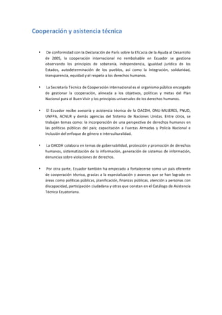 Cooperación	
  y	
  asistencia	
  técnica	
  
	
  

       •   	
  De	
   conformidad	
   con	
   la	
   Declaración	
   de	
   París	
   sobre	
   la	
   Eficacia	
   de	
   la	
   Ayuda	
   al	
   Desarrollo	
  
           de	
   2005,	
   la	
   cooperación	
   internacional	
   no	
   rembolsable	
   en	
   Ecuador	
   se	
   gestiona	
  
           observando	
   los	
   principios	
   de	
   soberanía,	
   independencia,	
   igualdad	
   jurídica	
   de	
   los	
  
           Estados,	
   autodeterminación	
   de	
   los	
   pueblos,	
   así	
   como	
   la	
   integración,	
   solidaridad,	
  
           transparencia,	
  equidad	
  y	
  el	
  respeto	
  a	
  los	
  derechos	
  humanos.	
  
           	
  
       •   	
  La	
  Secretaría	
  Técnica	
  de	
  Cooperación	
  Internacional	
  es	
  el	
  organismo	
  público	
  encargado	
  
           de	
   gestionar	
   la	
   cooperación,	
   alineada	
   a	
   los	
   objetivos,	
   políticas	
   y	
   metas	
   del	
   Plan	
  
           Nacional	
  para	
  el	
  Buen	
  Vivir	
  y	
  los	
  principios	
  universales	
  de	
  los	
  derechos	
  humanos.	
  
           	
  
       •   	
  El	
   Ecuador	
   recibe	
   asesoría	
   y	
   asistencia	
   técnica	
   de	
   la	
   OACDH,	
   ONU-­‐MUJERES,	
   PNUD,	
  
           UNFPA,	
   ACNUR	
   y	
   demás	
   agencias	
   del	
   Sistema	
   de	
   Naciones	
   Unidas.	
   Entre	
   otros,	
   se	
  
           trabajan	
   temas	
   como:	
   la	
   incorporación	
   de	
   una	
   perspectiva	
   de	
   derechos	
   humanos	
   en	
  
           las	
   políticas	
   públicas	
   del	
   país;	
   capacitación	
   a	
   Fuerzas	
   Armadas	
   y	
   Policía	
   Nacional	
   e	
  
           inclusión	
  del	
  enfoque	
  de	
  género	
  e	
  interculturalidad.	
  
           	
  
       •   	
  La	
   OACDH	
   colabora	
   en	
   temas	
   de	
   gobernabilidad,	
   protección	
   y	
   promoción	
   de	
   derechos	
  
           humanos,	
   sistematización	
   de	
   la	
   información,	
   generación	
   de	
   sistemas	
   de	
   información,	
  
           denuncias	
  sobre	
  violaciones	
  de	
  derechos.	
  
           	
  
       •   	
  Por	
  otra	
  parte,	
  Ecuador	
  también	
  ha	
  empezado	
  a	
  fortalecerse	
  como	
  un	
  país	
  oferente	
  
           de	
   cooperación	
   técnica,	
   gracias	
   a	
   la	
   especialización	
   y	
   avances	
   que	
   se	
   han	
   logrado	
   en	
  
           áreas	
  como	
  políticas	
  públicas,	
  planificación,	
  finanzas	
  públicas,	
  atención	
  a	
  personas	
  con	
  
           discapacidad,	
  participación	
  ciudadana	
  y	
  otras	
  que	
  constan	
  en	
  el	
  Catálogo	
  de	
  Asistencia	
  
           Técnica	
  Ecuatoriana.	
  

	
  
	
  
	
  
	
  
	
  
	
  
	
  
 