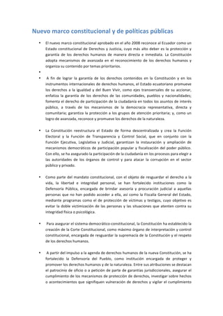 Nuevo	
  marco	
  constitucional	
  y	
  de	
  políticas	
  públicas	
  
   •   El	
  nuevo	
  marco	
  constitucional	
  aprobado	
  en	
  el	
  año	
  2008	
  reconoce	
  al	
  Ecuador	
  como	
  un	
  
       Estado	
   constitucional	
   de	
   Derechos	
   y	
   Justicia,	
   cuyo	
   más	
   alto	
   deber	
   es	
   la	
   protección	
   y	
  
       garantía	
   de	
   los	
   derechos	
   humanos	
   de	
   manera	
   directa	
   e	
   inmediata.	
   La	
   Constitución	
  
       adopta	
   mecanismos	
   de	
   avanzada	
   en	
   el	
   reconocimiento	
   de	
   los	
   derechos	
   humanos	
   y	
  
       organiza	
  su	
  contenido	
  por	
  temas	
  prioritarios.	
  
   •   	
  
   •   	
  A	
   fin	
   de	
   lograr	
   la	
   garantía	
   de	
   los	
   derechos	
   contenidos	
   en	
   la	
   Constitución	
   y	
   en	
   los	
  
       instrumentos	
  internacionales	
  de	
  derechos	
  humanos,	
  el	
  Estado	
  ecuatoriano	
  promueve	
  
       los	
   derechos	
   a	
   la	
   igualdad	
   y	
   del	
   Buen	
   Vivir,	
   como	
   ejes	
   transversales	
   de	
   su	
   accionar,	
  
       enfatiza	
   la	
   garantía	
   de	
   los	
   derechos	
   de	
   las	
   comunidades,	
   pueblos	
   y	
   nacionalidades;	
  
       fomenta	
  el	
  derecho	
  de	
  participación	
  de	
  la	
  ciudadanía	
  en	
  todos	
  los	
  asuntos	
  de	
  interés	
  
       público,	
   a	
   través	
   de	
   los	
   mecanismos	
   de	
   la	
   democracia	
   representativa,	
   directa	
   y	
  
       comunitaria;	
   garantiza	
   la	
   protección	
   a	
   los	
   grupos	
   de	
   atención	
   prioritaria;	
   y,	
   como	
   un	
  
       logro	
  de	
  avanzada,	
  reconoce	
  y	
  promueve	
  los	
  derechos	
  de	
  la	
  naturaleza.	
  
       	
  
   •   La	
   Constitución	
   reestructura	
   el	
   Estado	
   de	
   forma	
   descentralizada	
   y	
   crea	
   la	
   Función	
  
       Electoral	
   y	
   la	
   Función	
   de	
   Transparencia	
   y	
   Control	
   Social,	
   que	
   en	
   conjunto	
   con	
   la	
  
       Función	
   Ejecutiva,	
   Legislativa	
   y	
   Judicial,	
   garantizan	
   la	
   instauración	
   y	
   ampliación	
   de	
  
       mecanismos	
   democráticos	
   de	
   participación	
   popular	
   y	
   fiscalización	
   del	
   poder	
   público.	
  
       Con	
  ello,	
  se	
  ha	
  asegurado	
  la	
  participación	
  de	
  la	
  ciudadanía	
  en	
  los	
  procesos	
  para	
  elegir	
  a	
  
       las	
   autoridades	
   de	
   los	
   órganos	
   de	
   control	
   y	
   para	
   atacar	
   la	
   corrupción	
   en	
   el	
   sector	
  
       público	
  y	
  privado.	
  
       	
  
   •   Como	
   parte	
   del	
   mandato	
   constitucional,	
   con	
   el	
   objeto	
   de	
   resguardar	
   el	
   derecho	
   a	
   la	
  
       vida,	
   la	
   libertad	
   e	
   integridad	
   personal,	
   se	
   han	
   fortalecido	
   instituciones	
   como	
   la	
  
       Defensoría	
   Pública,	
   encargada	
   de	
   brindar	
   asesoría	
   y	
   procuración	
   judicial	
   a	
   aquellas	
  
       personas	
   que	
   no	
   han	
   podido	
   acceder	
   a	
   ella,	
   así	
   como	
   la	
   Fiscalía	
   General	
   del	
   Estado,	
  
       mediante	
   programas	
   como	
   el	
   de	
   protección	
   de	
   víctimas	
   y	
   testigos,	
   cuyo	
   objetivo	
   es	
  
       evitar	
   la	
   doble	
   victimización	
   de	
   las	
   personas	
   y	
   las	
   situaciones	
   que	
   atenten	
   contra	
   su	
  
       integridad	
  física	
  o	
  psicológica.	
  
       	
  
   •   	
  Para	
   asegurar	
   el	
   sistema	
   democrático-­‐constitucional,	
  la	
   Constitución	
   ha	
   establecido	
   la	
  
       creación	
  de	
  la	
  Corte	
  Constitucional,	
  como	
  máximo	
  órgano	
  de	
  interpretación	
  y	
  control	
  
       constitucional,	
  encargada	
  de	
  resguardar	
  la	
  supremacía	
  de	
  la	
  Constitución	
  y	
  el	
  respeto	
  
       de	
  los	
  derechos	
  humanos.	
  
       	
  
   •   	
  A	
  partir	
  del	
  impulso	
  a	
  la	
  agenda	
  de	
  derechos	
  humanos	
  de	
  la	
  nueva	
  Constitución,	
  se	
  ha	
  
       fortalecido	
   la	
   Defensoría	
   del	
   Pueblo,	
   como	
   institución	
   encargada	
   de	
   proteger	
   y	
  
       promover	
  los	
  derechos	
  humanos	
  y	
  de	
  la	
  naturaleza.	
  Entre	
  sus	
  atribuciones	
  se	
  destacan	
  
       el	
   patrocinio	
   de	
   oficio	
   o	
   a	
   petición	
   de	
   parte	
   de	
   garantías	
   jurisdiccionales,	
   asegurar	
   el	
  
       cumplimiento	
  de	
  los	
  mecanismos	
  de	
  protección	
  de	
  derechos,	
  investigar	
  sobre	
  hechos	
  
       o	
   acontecimientos	
   que	
   signifiquen	
   vulneración	
   de	
   derechos	
   y	
   vigilar	
   el	
   cumplimiento	
  
 