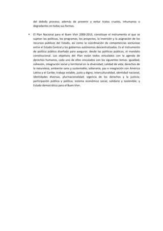del	
   debido	
   proceso;	
   además	
   de	
   prevenir	
   y	
   evitar	
   tratos	
   crueles,	
   inhumanos	
   o	
  
           degradantes	
  en	
  todas	
  sus	
  formas.	
  
           	
  
       •   El	
   Plan	
   Nacional	
   para	
   el	
   Buen	
   Vivir	
   2009-­‐2013,	
   constituye	
   el	
   instrumento	
   al	
   que	
   se	
  
           sujetan	
   las	
   políticas,	
   los	
   programas,	
   los	
   proyectos,	
   la	
   inversión	
   y	
   la	
   asignación	
   de	
   los	
  
           recursos	
   públicos	
   del	
   Estado,	
   así	
   como	
   la	
   coordinación	
   de	
   competencias	
   exclusivas	
  
           entre	
   el	
   Estado	
   Central	
   y	
   los	
   gobiernos	
   autónomos	
   descentralizados.	
   Es	
   el	
   instrumento	
  
           de	
   política	
   pública	
   diseñado	
   para	
   asegurar,	
   desde	
   las	
   políticas	
   públicas,	
   el	
   mandato	
  
           constitucional.	
   Los	
   objetivos	
   del	
   Plan	
   están	
   todos	
   vinculados	
   con	
   la	
   agenda	
   de	
  
           derechos	
   humanos,	
   cada	
   uno	
   de	
   ellos	
   vinculados	
   con	
   los	
   siguientes	
   temas:	
   igualdad,	
  
           cohesión,	
  integración	
  social	
  y	
  territorial	
  en	
  la	
  diversidad;	
  calidad	
  de	
  vida;	
  derechos	
  de	
  
           la	
  naturaleza,	
  ambiente	
  sano	
  y	
  sustentable;	
  soberanía,	
  paz	
  e	
  integración	
  con	
  América	
  
           Latina	
  y	
  el	
  Caribe;	
  trabajo	
  estable,	
  justo	
  y	
  digno;	
  interculturalidad,	
  identidad	
  nacional,	
  
           identidades	
   diversas,	
   plurinacionalidad;	
   vigencia	
   de	
   los	
   derechos	
   y	
   la	
   justicia;	
  
           participación	
   pública	
   y	
   política;	
   sistema	
   económico	
   social,	
   solidario	
   y	
   sostenible;	
   y	
  
           Estado	
  democrático	
  para	
  el	
  Buen	
  Vivir.	
  

	
  

	
  

	
  

	
  

	
  

	
  

	
  

	
  

	
  

	
  

	
  

	
  

	
  

	
  

	
  

	
  

	
  
 