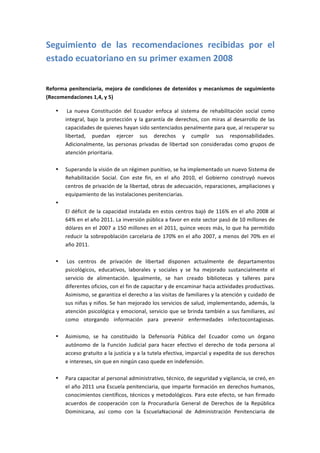 Seguimiento	
   de	
   las	
   recomendaciones	
   recibidas	
   por	
   el	
  
estado	
  ecuatoriano	
  en	
  su	
  primer	
  examen	
  2008	
  
	
  

Reforma	
   penitenciaria,	
   mejora	
   de	
   condiciones	
   de	
   detenidos	
   y	
   mecanismos	
   de	
   seguimiento	
  
(Recomendaciones	
  1,4,	
  y	
  5)	
  

       •   	
  La	
   nueva	
   Constitución	
   del	
   Ecuador	
   enfoca	
   al	
   sistema	
   de	
   rehabilitación	
   social	
   como	
  
           integral,	
   bajo	
   la	
   protección	
   y	
   la	
   garantía	
   de	
   derechos,	
   con	
   miras	
   al	
   desarrollo	
   de	
   las	
  
           capacidades	
  de	
  quienes	
  hayan	
  sido	
  sentenciados	
  penalmente	
  para	
  que,	
  al	
  recuperar	
  su	
  
           libertad,	
   puedan	
   ejercer	
   sus	
   derechos	
   y	
   cumplir	
   sus	
   responsabilidades.	
  
           Adicionalmente,	
   las	
   personas	
   privadas	
   de	
   libertad	
   son	
   consideradas	
   como	
   grupos	
   de	
  
           atención	
  prioritaria.	
  
           	
  
       •   Superando	
  la	
  visión	
  de	
  un	
  régimen	
  punitivo,	
  se	
  ha	
  implementado	
  un	
  nuevo	
  Sistema	
  de	
  
           Rehabilitación	
   Social.	
   Con	
   este	
   fin,	
   en	
   el	
   año	
   2010,	
   el	
   Gobierno	
   construyó	
   nuevos	
  
           centros	
  de	
  privación	
  de	
  la	
  libertad,	
  obras	
  de	
  adecuación,	
  reparaciones,	
  ampliaciones	
  y	
  
           equipamiento	
  de	
  las	
  instalaciones	
  penitenciarias.	
  
       •   	
  
           El	
   déficit	
   de	
   la	
   capacidad	
   instalada	
   en	
   estos	
   centros	
   bajó	
   de	
   116%	
   en	
   el	
   año	
   2008	
   al	
  
           64%	
  en	
  el	
  año	
  2011.	
  La	
  inversión	
  pública	
  a	
  favor	
  en	
  este	
  sector	
  pasó	
  de	
  10	
  millones	
  de	
  
           dólares	
  en	
  el	
  2007	
  a	
  150	
  millones	
  en	
  el	
  2011,	
  quince	
  veces	
  más,	
  lo	
  que	
  ha	
  permitido	
  
           reducir	
  la	
  sobrepoblación	
  carcelaria	
  de	
  170%	
  en	
  el	
  año	
  2007,	
  a	
  menos	
  del	
  70%	
  en	
  el	
  
           año	
  2011.	
  
           	
  
       •   	
  Los	
   centros	
   de	
   privación	
   de	
   libertad	
   disponen	
   actualmente	
   de	
   departamentos	
  
           psicológicos,	
   educativos,	
   laborales	
   y	
   sociales	
   y	
   se	
   ha	
   mejorado	
   sustancialmente	
   el	
  
           servicio	
   de	
   alimentación.	
   Igualmente,	
   se	
   han	
   creado	
   bibliotecas	
   y	
   talleres	
   para	
  
           diferentes	
  oficios,	
  con	
  el	
  fin	
  de	
  capacitar	
  y	
  de	
  encaminar	
  hacia	
  actividades	
  productivas.	
  
           Asimismo,	
  se	
  garantiza	
  el	
  derecho	
  a	
  las	
  visitas	
  de	
  familiares	
  y	
  la	
  atención	
  y	
  cuidado	
  de	
  
           sus	
  niñas	
  y	
  niños.	
  Se	
  han	
  mejorado	
  los	
  servicios	
  de	
  salud,	
  implementando,	
  además,	
  la	
  
           atención	
  psicológica	
  y	
  emocional,	
  servicio	
  que	
  se	
  brinda	
  también	
  a	
  sus	
  familiares,	
  así	
  
           como	
   otorgando	
   información	
   para	
   prevenir	
   enfermedades	
   infectocontagiosas.	
  
           	
  
       •   Asimismo,	
   se	
   ha	
   constituido	
   la	
   Defensoría	
   Pública	
   del	
   Ecuador	
   como	
   un	
   órgano	
  
           autónomo	
   de	
   la	
   Función	
   Judicial	
   para	
   hacer	
   efectivo	
   el	
   derecho	
   de	
   toda	
   persona	
   al	
  
           acceso	
  gratuito	
  a	
  la	
  justicia	
  y	
  a	
  la	
  tutela	
  efectiva,	
  imparcial	
  y	
  expedita	
  de	
  sus	
  derechos	
  
           e	
  intereses,	
  sin	
  que	
  en	
  ningún	
  caso	
  quede	
  en	
  indefensión.	
  
           	
  
       •   Para	
  capacitar	
  al	
  personal	
  administrativo,	
  técnico,	
  de	
  seguridad	
  y	
  vigilancia,	
  se	
  creó,	
  en	
  
           el	
  año	
  2011	
  una	
  Escuela	
  penitenciaria,	
  que	
  imparte	
  formación	
  en	
  derechos	
  humanos,	
  
           conocimientos	
  científicos,	
  técnicos	
  y	
  metodológicos.	
  Para	
  este	
  efecto,	
  se	
  han	
  firmado	
  
           acuerdos	
   de	
   cooperación	
   con	
   la	
   Procuraduría	
   General	
   de	
   Derechos	
   de	
   la	
   República	
  
           Dominicana,	
   así	
   como	
   con	
   la	
   EscuelaNacional	
   de	
   Administración	
   Penitenciaria	
   de	
  
 