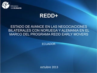 REDD+
ESTADO DE AVANCE EN LAS NEGOCIACIONES
BILATERALES CON NORUEGA Y ALEMANIA EN EL
MARCO DEL PROGRAMA REDD EARLY MOVERS
ECUADOR

octubre 2013

 