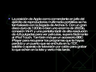 Archos 5 La posición de Apple como comandante en jefe del ejército de reproductores multimedia portátiles se ha tambaleado con la llegada de Archos 5. Con un gran disco duro de 120Gb o bien uno enorme de 250Gb, conexión Wi-Fi y una pantalla táctil de alta resolución de 4,8 pulgadas para ver películas, supera fácilmente al iPod Touch. También incluye un accesorio BBC iPlayer para recuperar los programas que te hayas perdido y un puerto que se enchufa en tu TDT, satélite o aparato de televisión por cable para grabar lo que echen en la tele y verlo más tarde. 