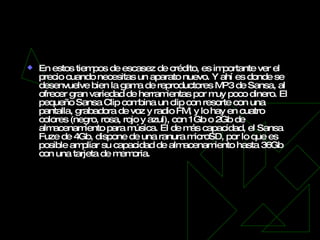 SanDisk Sansa Fuze & Clip   En estos tiempos de escasez de crédito, es importante ver el precio cuando necesitas un aparato nuevo. Y ahí es donde se desenvuelve bien la gama de reproductores MP3 de Sansa, al ofrecer gran variedad de herramientas por muy poco dinero. El pequeño Sansa Clip combina un clip con resorte con una pantalla, grabadora de voz y radio FM, y lo hay en cuatro colores (negro, rosa, rojo y azul), con 1Gb o 2Gb de almacenamiento para música. El de más capacidad, el Sansa Fuze de 4Gb, dispone de una ranura microSD, por lo que es posible ampliar su capacidad de almacenamiento hasta 36Gb con una tarjeta de memoria. 
