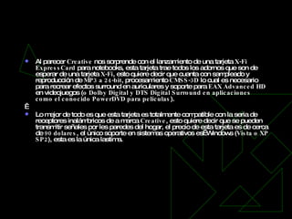 Tarjeta  X-Fi   ExpressCard Al parecer  Creative  nos sorprende con el lanzamiento de una tarjeta  X-Fi   ExpressCard  para notebooks, esta tarjeta trae todos los adornos que son de esperar de una tarjeta  X-Fi , esto quiere decir que cuanta con sampleado y reproducción de  MP3 a 24-bit , procesamiento  CMSS-3D  lo cual es necesario para recrear efectos surround en auriculares y soporte para  EAX   Advanced HD  en videojuegos ( o   Dolby Digital y DTS Digital Surround en aplicaciones como el conocido PowerDVD para películas ).   Lo mejor de todo es que esta tarjeta es totalmente compatible con la seria de receptores inalámbricos de a marca  Creative , esto quiere decir que se pueden transmitir señales por les paredes del hogar, el precio de esta tarjeta es de cerca de  90 dolares , el único soporte en sistemas operativos es  Windows ( Vista o XP SP2 ), esta es la única lastima. 