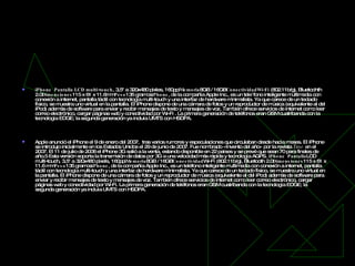 iPhone   iPhone     Pantalla LCD multi-touch , 3,5" a 320x480 pixles, 160ppi Memoria 8GB / 16GB ConectividadWi-Fi  (802.11b/g), Bluetoohth 2.0 Dimensiones 115 x 61 x 11.6mm Peso 135 gramos iPhone , de la compañía Apple Inc., es un tele´fono inteligente multimedia con conexión a internet, pantalla táctil con tecnología multi-touch y una interfaz de hardware minimalista. Ya que carece de un teclado físico, se muestra uno virtual en la pantalla. El iPhone dispone de una cámara de fotos y un reproductor de música (equivalente al del iPod) además de software para enviar y recibir mensajes de texto y mensajes de voz. También ofrece servicios de internet como leer correo electrónico, cargar páginas web y conectividad por Wi-Fi . La primera generación de teléfonos eran GSM cuatribanda con la tecnología EDGE; la segunda generación ya incluía UMTS con HSDPA. Apple anunció el iPhone el 9 de enero del 2007,  tras varios rumores y especulaciones que circulaban desde hacía meses. El iPhone se introdujo inicialmente en los Estados Unidos el 29 de junio de 2007. Fue nombrado «Invento del año» por la revista  Time  en el 2007. El 11 de julio de 2008 el iPhone 3G salió a la venta, estando disponible en 22 países y se prevé que sean 70 para finales de año.5 Esta versión soporta la transmisión de datos por 3G a una velocidad más rápida y tecnología AGPS.  iPhone     Pantalla LCD multi-touch, 3,5" a 320x480 pixels, 160ppi Memoria 8GB / 16GB Conectividad Wi-Fi (802.11b/g), Bluetooth 2.0 Dimensiones 115 x 61 x 11.6 mm Peso 135 gramos iPhone , de la compañía Apple Inc., es un teléfono inteligente multimedia con conexión a internet, pantalla táctil con tecnología multi-touch y una interfaz de hardware minimalista. Ya que carece de un teclado físico, se muestra uno virtual en la pantalla. El iPhone dispone de una cámara de fotos y un reproductor de música (equivalente al del iPod) además de software para enviar y recibir mensajes de texto y mensajes de voz. También ofrece servicios de internet como leer correo electrónico, cargar páginas web y conectividad por Wi-Fi. La primera generación de teléfonos eran GSM cuatribanda con la tecnología EDGE; la segunda generación ya incluía UMTS con HSDPA. 