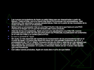 Computadoras Apple   Las nuevas computadoras de Apple ya están listas para ser despachadas a partir de febrero. Tanto la iMac, como la nueva Mac Book Pro funcionan con procesadores  Intel, ofreciendo más velocidad y nuevas características. Esto como parte de las novedades de la charla de Steve Jobs en el MacWorld. “ ¿Qué hace un procesador Intel en una Mac? Mucho más de lo que hacía en una PC” menciona el slogan con el que han lanzado este nuevo producto. Además de las computadoras, Apple anunció una actualización a su Mac OS, nuevos productos para su suite de iLife que promueven los PhotoCast, la publicación de contenidos en el web con iWeb y un control para el iPod. La nueva portatil de Apple Sin duda, lo más esperado del evento fue la incorporación de los procesadores intel en el mundo de apple. La nueva Mac Book Pro viene con una pantalla widescreen de 15.4″ y procesadores de 1.67 o 1.83ghz. Incorpora cámara de video y además es más delgada que los modelos del Powerbook anteriores. Los modelos tienen un valor de $1,999 y $2,499 dependiendo del procesador. En cuanto a velocidad, hablan de ser 4 veces más rápidas que una Powerbook. Con estos nuevos productos, Apple sin duda dara mucho de que hablar.  