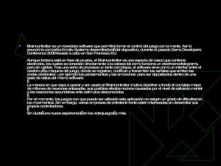 Braincontroller Braincontroller es un novedoso software que permitirá tomar el control del juego con la mente. Así lo anunció la compañía Emotiv Systems desarrolladora  del dispositivo, durante el pasado Game Developers Conference 2008 llevado a cabo en San Francisco EU. Aunque todavía está en fase de prueba, el Braincontroller es una especie de casco que contiene electrodos, los cuales se conectan directamente a la cabeza tal como funciona un electroencefalograma, pero sin cables. Tras una serie de procesos un tanto complejos, el software sirve como un interfaz entre el cerebro y  la máquina del juego, donde se registran, codifican y transmiten las señales que emiten las ondas cerebrales - por ejemplo los pensamientos y las emociones- para ser depositados dentro de una base de datos del mismo software.   La manera en que vaya a operar y ser usado el Braincontroller implica descifrar a fondo el complejo mapa de millones de neuronas enlazadas, sus posibles efectos nocivos causados por el nivel de esfuerzo mental o las reacciones secundarias ante estímulos desconocidos.   Por el momento, los juegos con que puede ser utilizado esta aplicación no exigen un grado de dificultad en los movimientos. Sin embargo, varias empresas de entretenimiento están interesadas en desarrollar sus propios controladores.   Sin duda  una nueva experiencia  en los videojuegos  y más. 