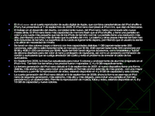 iPod nano   El  iPod nano  es el cuarto reproductor de audio digital de Apple, que combina características del iPod shuffle e iPod y fue presentado el 7 de septiembre de 2005. El iPod nano reemplazó al iPod mini, que dejó de fabricarse. El trabajo en el desarrollo del diseño, completamente nuevo, del iPod nano, había comenzado sólo nueve meses atrás. El iPod nano tiene más capacidad de memoria flash que el iPod shuffle, y tiene una pantalla en color y una rueda más pequeña que las de los iPods de tamaño normal. La pantalla tiene una resolución más alta, permitiendo una línea más de texto que la pantalla del mini. La batería y otras piezas internas también han sido reducidas de tamaño. La superficie de la rueda es ligeramente áspera, permitiendo que el usuario la sienta y la utilice sin necesidad de mirarla  Se lanzó en dos colores (negro o blanco) con tres capacidades distintas: 1 GB (aproximadamente 250 canciones, este último salió recientemente al mercado) por $159, 2GB (aproximadamente 500 canciones) por $199 y 4GB (1.000 canciones) por $249. Apple también lanzó algunos accesorios, como brazaletes y "tubos" de silicona diseñado para dar color al nano y protegerlo de rayaduras, así como un accesorio combinación de cordón y auriculares que se cuelga alrededor del cuello y evita el problema de enredar el cable de los auriculares. En Septiembre 2006, la línea fue actualizada para incluir 5 colores y enclosamiento de aluminio (inspirado en el iPod mini). También los tamaños y los precios fueron mejorados: 2, 4 y 8 GB respectivamente. La tercera generación del iPod nano debutó el 5 de septiembre de 2007; el nuevo dispositivo tiene una forma distinta, más ancha y baja, para incluir una pantalla en formato ancho( además de mas grande , con una mayor iluminacion) y permitir la reproducción de video, estando disponible en 4 y 8 GB de capacidad y seis colores. La cuarta generación del iPod nano debutó el 9 de septiembre de 2008; ahora la forma se asemeja al iPod nano de segunda generación, más estrecho, más alto y más delgado, para incluir una pantalla en formato panorámico y un acelerómetro. Permite la reproducción de música, fotos y video, estando disponible en 4, 8 y 16 GB de capacidad y nueve colores. 