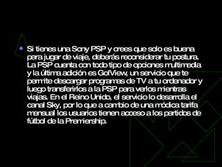 Go!View para PSP   Si tienes una Sony PSP y crees que solo es buena para jugar de viaje, deberás reconsiderar tu postura. La PSP cuenta con todo tipo de opciones multimedia y la última adición es Go!View, un servicio que te permite descargar programas de TV a tu ordenador y luego transferirlos a la PSP para verlos mientras viajas. En el Reino Unido, el servicio lo desarrolla el canal Sky, por lo que a cambio de una módica tarifa mensual los usuarios tienen acceso a los partidos de fútbol de la Premiership. 
