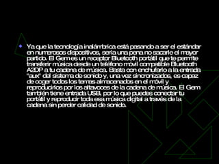 Chord Electronics Chordette Gem   Ya que la tecnología inalámbrica está pasando a ser el estándar en numerosos dispositivos, sería una pena no sacarle el mayor partido. El Gem es un receptor Bluetooth portátil que te permite transferir música desde un teléfono móvil compatible Bluetooth A2DP a tu cadena de música. Basta con enchufarlo a la entrada "aux" del sistema de sonido y, una vez sincronizados, es capaz de coger todos los temas almacenados en el móvil y reproducirlos por los altavoces de la cadena de música. El Gem también tiene entrada USB, por lo que puedes conectar tu portátil y reproducir toda esa música digital a través de la cadena sin perder calidad de sonido. 