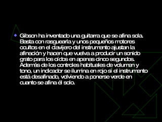 Gibson Robot   Gibson ha inventado una guitarra que se afina sola. Basta con rasguearla y unos pequeños motores ocultos en el clavijero del instrumento ajustan la afinación y hacen que vuelva a producir un sonido grato para los oídos en apenas cinco segundos. Además de los controles habituales de volumen y tono, un indicador se ilumina en rojo si el instrumento está desafinado, volviendo a ponerse verde en cuanto se afina él solo. 
