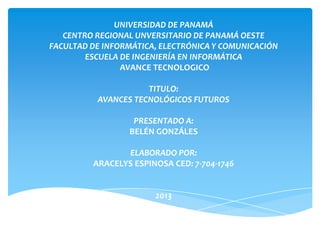 UNIVERSIDAD DE PANAMÁ
CENTRO REGIONAL UNVERSITARIO DE PANAMÁ OESTE
FACULTAD DE INFORMÁTICA, ELECTRÓNICA Y COMUNICACIÓN
ESCUELA DE INGENIERÍA EN INFORMÁTICA
AVANCE TECNOLOGICO
TITULO:
AVANCES TECNOLÓGICOS FUTUROS
PRESENTADO A:
BELÉN GONZÁLES
ELABORADO POR:
ARACELYS ESPINOSA CED: 7-704-1746
2013
 