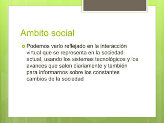 Ambito social
 Podemos verlo reflejado en la interacción
virtual que se representa en la sociedad
actual, usando los sistemas tecnológicos y los
avances que salen diariamente y también
para informarnos sobre los constantes
cambios de la sociedad
 