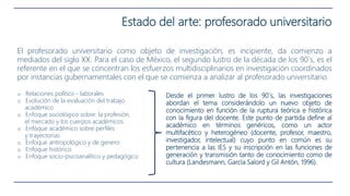 Estado del arte: profesorado universitario
El profesorado universitario como objeto de investigación, es incipiente, da comienzo a
mediados del siglo XX. Para el caso de México, el segundo lustro de la década de los 90´s, es el
referente en el que se concentran los esfuerzos multidisciplinarios en investigación coordinados
por instancias gubernamentales con el que se comienza a analizar al profesorado universitario.
o Relaciones político - laborales
o Evolución de la evaluación del trabajo
académico
o Enfoque sociológico sobre: la profesión,
el mercado y los cuerpos académicos
o Enfoque académico sobre perfiles
y trayectorias
o Enfoque antropológico y de genero
o Enfoque histórico
o Enfoque socio-psicoanalítico y pedagógico
Desde el primer lustro de los 90´s, las investigaciones
abordan el tema considerándolo un nuevo objeto de
conocimiento en función de la ruptura teórica e histórica
con la figura del docente. Este punto de partida define al
académico en términos genéricos, como un actor
multifacético y heterogéneo (docente, profesor, maestro,
investigador, intelectual) cuyo punto en común es su
pertenencia a las IES y su inscripción en las funciones de
generación y transmisión tanto de conocimiento como de
cultura (Landesmann, García Salord y Gil Antón, 1996).
 