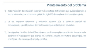 1) Toda institución de educación superior, vive una etapa de transición que busca responder a
las circunstancias que el contexto global del siglo XXI demanda de la educación superior.
2) La IES requieren reflexionar y establecer acciones que le permitan atender las
complejidades y problemáticas de índole académico, pedagógico y educativo.
3) La raigambre científica de las IES requieren consolidar una planta académica formada en la
docencia e investigación que atienda los cambios actuales en materia pedagógica, de
enseñanza y formación profesional y científica.
Planteamiento del problema
 