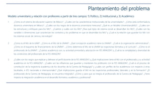Planteamiento del problema
Modelo universitario y relación con profesores a partir de tres campos: 1) Político, 2) Institucional y 3) Académico
1. ¿Cómo es el sistema de educación superior de México? ; ¿Cuáles son las características institucionales de las universidades? ; ¿Cómo está conformada la
docencia universitaria en México? ; ¿Cuáles son los rasgos de la docencia universitaria mexicana?, ¿Qué es un Modelo Universitario(MU)? ; ¿Cuáles son
las estructuras y enfoques para los MU? ; ¿Cuántos y cuáles son los MU? ¿Para qué tipos de sistema social se desarrollan los MU?, ¿Cuáles son las
variables o dimensiones que caracterizan los contextos y los problemas en que se desarrollan los MU? y ¿Cuál es la relación que guardan los MU con
los sistemas social, de ciencia y tecnología?
2. ¿Cómo es el MU de la UAM? ; ¿Cómo es el MU de la UNAM? ; ¿Qué concepción académico tiene la UNAM? ; ¿Cuál es la organización administrativa? ;
¿Cómo es el esquema de financiamiento de la UNAM? ; ¿Cómo determina el MU de la UNAM las trayectorias formativa y el currículo? ; ¿Cómo es el
profesorado de la UNAM? ; ¿Cuántos académicos son, su actividad primordial y adscripción en FES ARAGON? y ¿Cuál es la complejidad y diversidad de
las condiciones del profesorado de la FES ARAGON?
3. ¿Cuáles son los rasgos que explican y delinean el perfil docente de la FES ARAGON? y ¿Qué implicaciones tiene el MU con el profesorado y su actividad
académica en la FES ARAGON? ; ¿Cuáles son las influencias que guardan y mantienen los profesores con la FES ARAGON?, ¿Cuál es el proceso de
constitución de la trayectoria académica de los docentes de la Carrera de Pedagogía? y ¿cuáles son perfiles de los académicos con respecto a otras
facultades, e IES nacionales e internacionales? ¿Qué implicaciones guarda el MU en las trayectorias profesionales, laborales y en la formación? ¿El
profesorado de la Carrera de Pedagogía, se encuentra integrado?, ¿Cómo y para que se integra el profesorado de la Carrera de Pedagogía?, ¿Tiene
impacto la integración académica en el desarrollo formativo, académico y profesional?
 