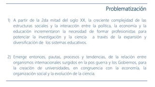 Problematización
1) A partir de la 2da mitad del siglo XX, la creciente complejidad de las
estructuras sociales y la interacción entre la política, la economía y la
educación incrementaron la necesidad de formar profesionistas para
potenciar la investigación y la ciencia a través de la expansión y
diversificación de los sistemas educativos.
2) Emerge entonces, pautas, procesos y tendencias, de la relación entre
organismos internacionales surgidos en la pos guerra y los Gobiernos, para
la creación de universidades, en congruencia con la economía, la
organización social y la evolución de la ciencia.
 