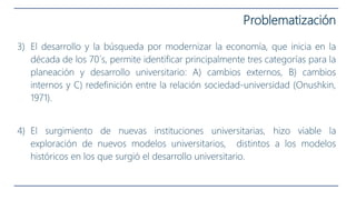 3) El desarrollo y la búsqueda por modernizar la economía, que inicia en la
década de los 70´s, permite identificar principalmente tres categorías para la
planeación y desarrollo universitario: A) cambios externos, B) cambios
internos y C) redefinición entre la relación sociedad-universidad (Onushkin,
1971).
4) El surgimiento de nuevas instituciones universitarias, hizo viable la
exploración de nuevos modelos universitarios, distintos a los modelos
históricos en los que surgió el desarrollo universitario.
Problematización
 