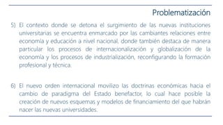 5) El contexto donde se detona el surgimiento de las nuevas instituciones
universitarias se encuentra enmarcado por las cambiantes relaciones entre
economía y educación a nivel nacional, donde también destaca de manera
particular los procesos de internacionalización y globalización de la
economía y los procesos de industrialización, reconfigurando la formación
profesional y técnica.
6) El nuevo orden internacional movilizo las doctrinas económicas hacia el
cambio de paradigma del Estado benefactor, lo cual hace posible la
creación de nuevos esquemas y modelos de financiamiento del que habrán
nacer las nuevas universidades.
Problematización
 