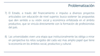 7) El Estado, a través del financiamiento e impulso a diversos proyectos
articulados con educación de nivel superior, busca sostener las propuestas
que den sentido a su visión social y económica enfatizada en el ámbito
productivo, que se vincula directamente con la formación de profesionistas
del país.
8) Las universidades viven una etapa que institucionalmente las obliga a mirar
en perspectiva los retos surgidos del cada vez mas amplio papel que tiene
la economía en los ámbitos social, productivo y cultural.
Problematización
 