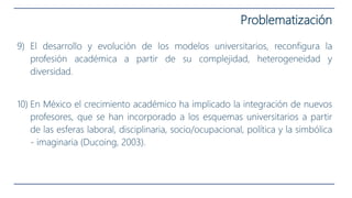 9) El desarrollo y evolución de los modelos universitarios, reconfigura la
profesión académica a partir de su complejidad, heterogeneidad y
diversidad.
10) En México el crecimiento académico ha implicado la integración de nuevos
profesores, que se han incorporado a los esquemas universitarios a partir
de las esferas laboral, disciplinaria, socio/ocupacional, política y la simbólica
- imaginaria (Ducoing, 2003).
Problematización
 