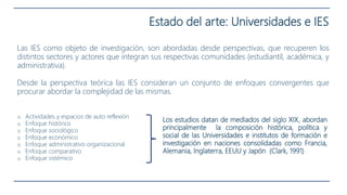 Estado del arte: Universidades e IES
Las IES como objeto de investigación, son abordadas desde perspectivas, que recuperen los
distintos sectores y actores que integran sus respectivas comunidades (estudiantil, académica, y
administrativa).
Desde la perspectiva teórica las IES consideran un conjunto de enfoques convergentes que
procurar abordar la complejidad de las mismas.
o Actividades y espacios de auto reflexión
o Enfoque histórico
o Enfoque sociológico
o Enfoque económico
o Enfoque administrativo organizacional
o Enfoque comparativo
o Enfoque sistémico
Los estudios datan de mediados del siglo XIX, abordan
principalmente la composición histórica, política y
social de las Universidades e institutos de formación e
investigación en naciones consolidadas como Francia,
Alemania, Inglaterra, EEUU y Japón (Clark, 1991)
 