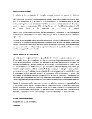 Investigación de mercado
En relación a la investigación de mercado nosotros tomamos en cuenta lo siguiente:
Tráficovehicular:lazonaque escogimosesmuytransitadapor el tráficourbanoel conteode autos
anda en un aproximado de 1,000 carros en el día se pronostica un volumen de servicios alto que
podría generar ganancias en consideración tambiéncalculamosque la taza de captura de un auto
lavadoenesazonapuede promediar30% ,estosignificaque entre45y100 vehículosde cada1,000
que pasen frente a la propiedad van a entrar al negocio.
Identificando: el tráfico se divide en dos diferentes categorías, una de ellas es el tráfico de gente
local que va en camino a hacer sus labores cotidianas y la otra es el tráfico que va de paso de un
lugar a otro.
Clientela:se pudoobservarque enlazonalaspersonassonbastantesfijadasen relaciónalacalidad
y serviciode losnegociosque se encuentranalrredorvaloración larapidezde laatenciónyel buen
servicio,tomandoencuentas estasdosfactorasconsideramosque losclientesal nosotrosbrindarle
una buena comodidad en infraestructura, rapidez en el servicio de lavado del vehículo podremos
posicionarlos y ganarlos como clientes.
Elaborar análisis de las competencia
Los auto lavados en general miramos que ofertan los mismos servicios pocos de ellos son
diferenciados dentro del mercado por los clientes, compitiendo con estrategias similares estas
empresas aplican la forma de ofrecer una adecuada relación enfocada posteriormente en una
posible recompraymayorfrecuenciade visita,lasestrategiassonmásinclinadasendarle al cliente
una cultura de calidez en recibir el servicio que en inversiones hacia materiales innovadores que
ayuden a un proceso más práctico para la oferta del servicio, la tecnología en esta operación
aportaría esfuerzosenfocadoauna automatizacióndel mismoque generaríareduccióndel tiempo
de espera y por ende una ventaja competitiva, no obstante se identifica que no es lo que estos
autolavados se plantean actualmente sino estrechar la relación de sus propios colaboradores con
losclientes,paracompetirenconfianzayseguridadhacialasatisfacciónde lademandadel servicio
y no distinguirse comoempresasconbuenaparticipaciónde mercadoposicionadasenel mercado
El poderde negociaciónde losproveedoreseneste mercadotieneunaposiciónnegociadorafuerte
ya que impacta en los costos y competitividad de los autolavados por lo general no se comprar
grandes volúmenes de insumos o materias primas. Los proveedores de este tipo de insumo son
escasos,ellosdecidenel preciode ventade la materia prima,puede haberotras alternativasenel
mercado, pero con precios más elevados según el volumen de compra de los autolavados.
Realizar estudio de Mercado
(NECESITAMOS HACER ENCUESTAS)
Encuestas
 