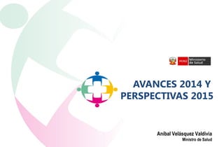 AVANCES 2014 Y
PERSPECTIVAS 2015
Aníbal Velásquez Valdivia
Ministro de Salud
 