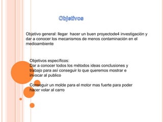 Objetivo general: llegar hacer un buen proyectode4 investigación y
dar a conocer los mecanismos de menos contaminación en el
medioambiente



  Objetivos específicos:
  Dar a conocer todos los métodos ideas conclusiones y
  trabajo para así conseguir lo que queremos mostrar e
  invocar al publico

  Conseguir un molde para el motor mas fuerte para poder
  hacer volar al carro
 