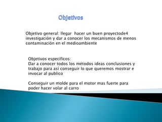 Objetivo general: llegar hacer un buen proyectode4
investigación y dar a conocer los mecanismos de menos
contaminación en el medioambiente


 Objetivos específicos:
 Dar a conocer todos los métodos ideas conclusiones y
 trabajo para así conseguir lo que queremos mostrar e
 invocar al publico

 Conseguir un molde para el motor mas fuerte para
 poder hacer volar al carro
 