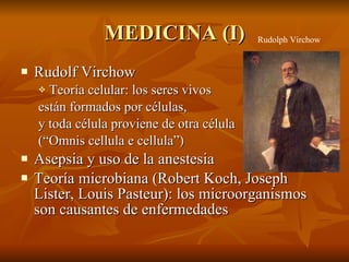MEDICINA (I) Rudolf Virchow Teoría celular: los seres vivos están formados por células, y toda célula proviene de otra célula (“Omnis cellula e cellula”) Asepsia y uso de la anestesia Teoría microbiana (Robert Koch, Joseph Lister, Louis Pasteur): los microorganismos son causantes de enfermedades Rudolph Virchow 