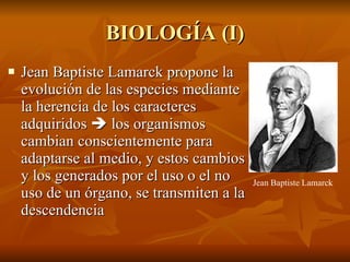 BIOLOGÍA (I) Jean Baptiste Lamarck propone la evolución de las especies mediante la herencia de los caracteres adquiridos    los organismos cambian conscientemente para adaptarse al medio, y estos cambios y los generados por el uso o el no uso de un órgano, se transmiten a la descendencia Jean Baptiste Lamarck 